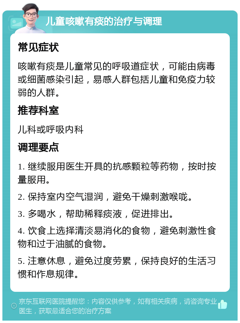 儿童咳嗽有痰的治疗与调理 常见症状 咳嗽有痰是儿童常见的呼吸道症状，可能由病毒或细菌感染引起，易感人群包括儿童和免疫力较弱的人群。 推荐科室 儿科或呼吸内科 调理要点 1. 继续服用医生开具的抗感颗粒等药物，按时按量服用。 2. 保持室内空气湿润，避免干燥刺激喉咙。 3. 多喝水，帮助稀释痰液，促进排出。 4. 饮食上选择清淡易消化的食物，避免刺激性食物和过于油腻的食物。 5. 注意休息，避免过度劳累，保持良好的生活习惯和作息规律。