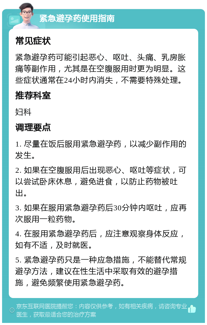 紧急避孕药使用指南 常见症状 紧急避孕药可能引起恶心、呕吐、头痛、乳房胀痛等副作用，尤其是在空腹服用时更为明显。这些症状通常在24小时内消失，不需要特殊处理。 推荐科室 妇科 调理要点 1. 尽量在饭后服用紧急避孕药，以减少副作用的发生。 2. 如果在空腹服用后出现恶心、呕吐等症状，可以尝试卧床休息，避免进食，以防止药物被吐出。 3. 如果在服用紧急避孕药后30分钟内呕吐，应再次服用一粒药物。 4. 在服用紧急避孕药后，应注意观察身体反应，如有不适，及时就医。 5. 紧急避孕药只是一种应急措施，不能替代常规避孕方法，建议在性生活中采取有效的避孕措施，避免频繁使用紧急避孕药。