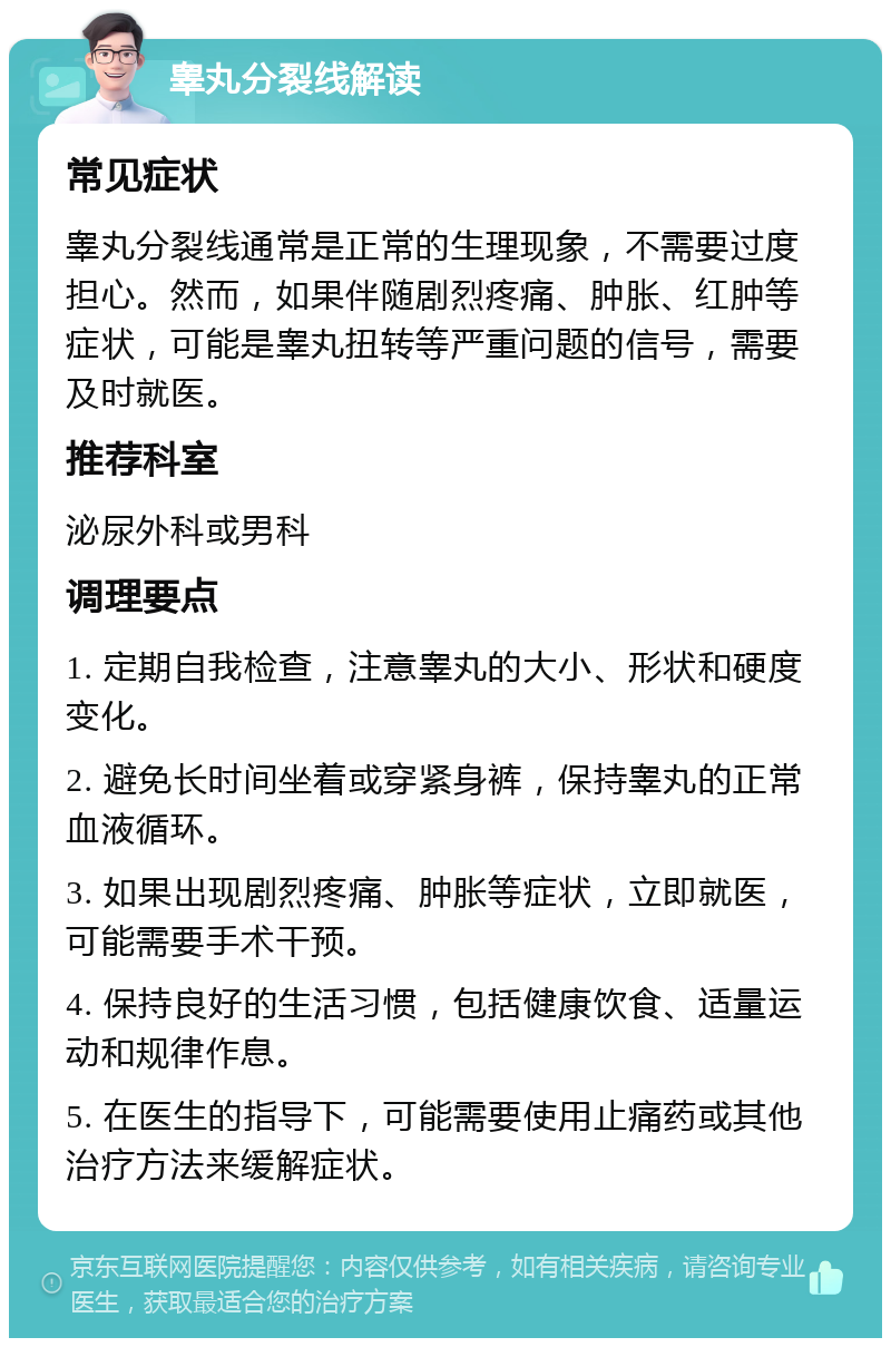 睾丸分裂线解读 常见症状 睾丸分裂线通常是正常的生理现象，不需要过度担心。然而，如果伴随剧烈疼痛、肿胀、红肿等症状，可能是睾丸扭转等严重问题的信号，需要及时就医。 推荐科室 泌尿外科或男科 调理要点 1. 定期自我检查，注意睾丸的大小、形状和硬度变化。 2. 避免长时间坐着或穿紧身裤，保持睾丸的正常血液循环。 3. 如果出现剧烈疼痛、肿胀等症状，立即就医，可能需要手术干预。 4. 保持良好的生活习惯，包括健康饮食、适量运动和规律作息。 5. 在医生的指导下，可能需要使用止痛药或其他治疗方法来缓解症状。