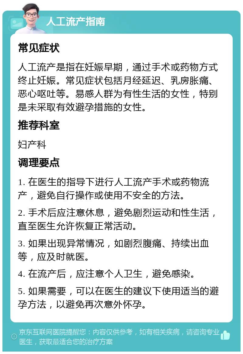 人工流产指南 常见症状 人工流产是指在妊娠早期，通过手术或药物方式终止妊娠。常见症状包括月经延迟、乳房胀痛、恶心呕吐等。易感人群为有性生活的女性，特别是未采取有效避孕措施的女性。 推荐科室 妇产科 调理要点 1. 在医生的指导下进行人工流产手术或药物流产，避免自行操作或使用不安全的方法。 2. 手术后应注意休息，避免剧烈运动和性生活，直至医生允许恢复正常活动。 3. 如果出现异常情况，如剧烈腹痛、持续出血等，应及时就医。 4. 在流产后，应注意个人卫生，避免感染。 5. 如果需要，可以在医生的建议下使用适当的避孕方法，以避免再次意外怀孕。