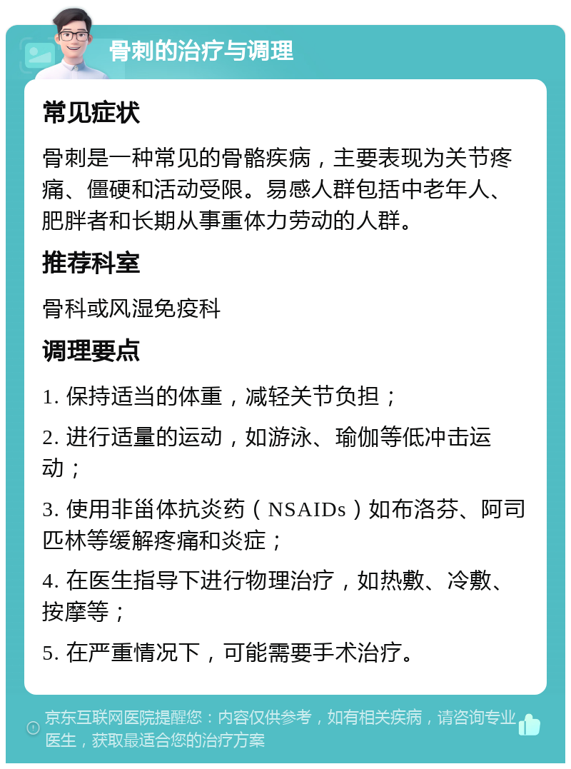 骨刺的治疗与调理 常见症状 骨刺是一种常见的骨骼疾病，主要表现为关节疼痛、僵硬和活动受限。易感人群包括中老年人、肥胖者和长期从事重体力劳动的人群。 推荐科室 骨科或风湿免疫科 调理要点 1. 保持适当的体重，减轻关节负担； 2. 进行适量的运动，如游泳、瑜伽等低冲击运动； 3. 使用非甾体抗炎药（NSAIDs）如布洛芬、阿司匹林等缓解疼痛和炎症； 4. 在医生指导下进行物理治疗，如热敷、冷敷、按摩等； 5. 在严重情况下，可能需要手术治疗。