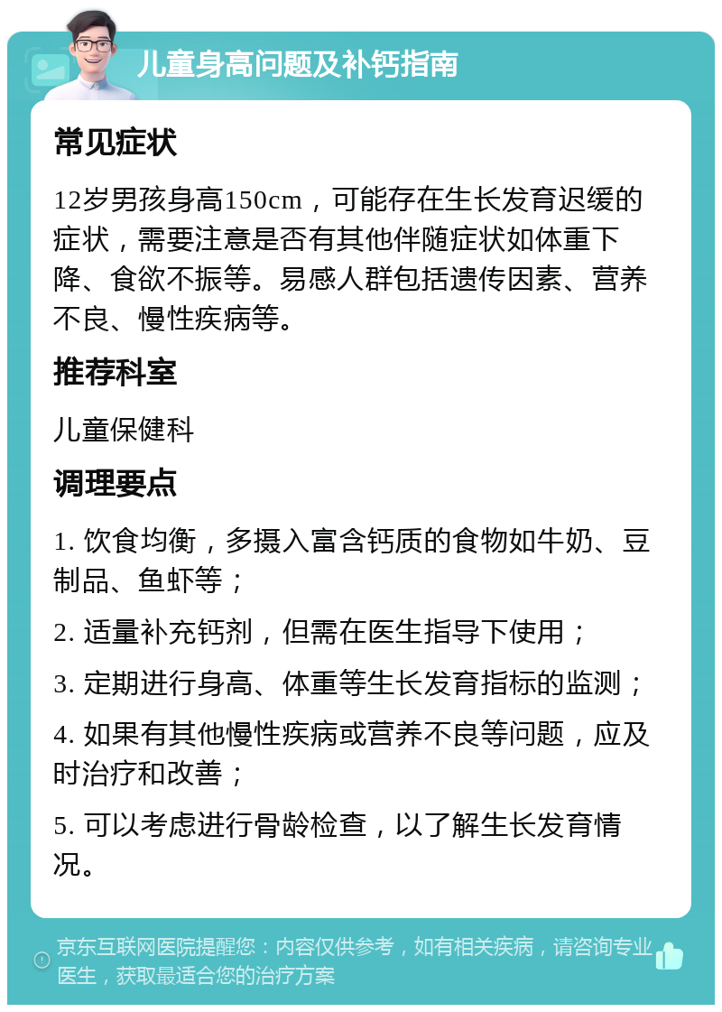 儿童身高问题及补钙指南 常见症状 12岁男孩身高150cm，可能存在生长发育迟缓的症状，需要注意是否有其他伴随症状如体重下降、食欲不振等。易感人群包括遗传因素、营养不良、慢性疾病等。 推荐科室 儿童保健科 调理要点 1. 饮食均衡，多摄入富含钙质的食物如牛奶、豆制品、鱼虾等； 2. 适量补充钙剂，但需在医生指导下使用； 3. 定期进行身高、体重等生长发育指标的监测； 4. 如果有其他慢性疾病或营养不良等问题，应及时治疗和改善； 5. 可以考虑进行骨龄检查，以了解生长发育情况。