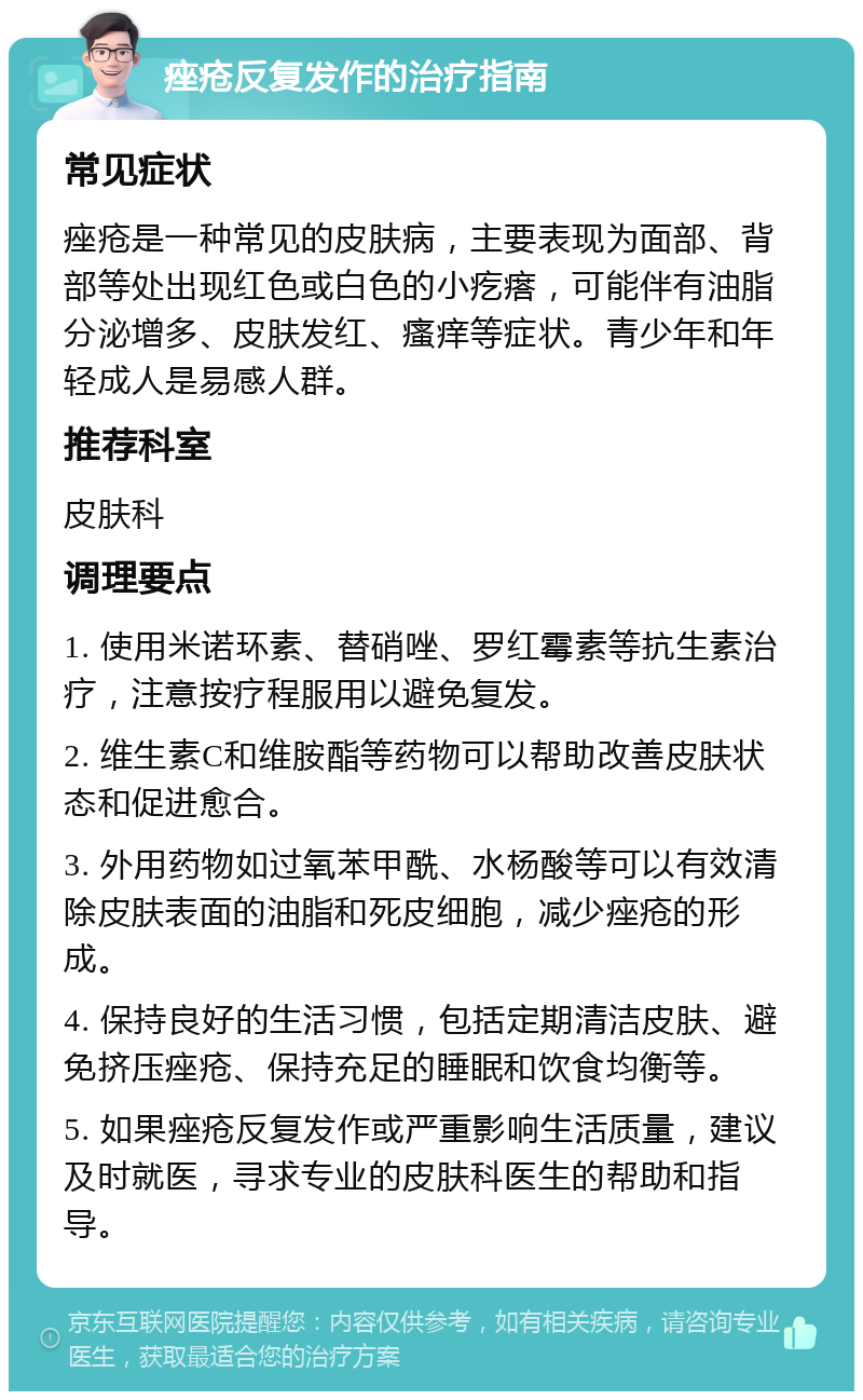 痤疮反复发作的治疗指南 常见症状 痤疮是一种常见的皮肤病，主要表现为面部、背部等处出现红色或白色的小疙瘩，可能伴有油脂分泌增多、皮肤发红、瘙痒等症状。青少年和年轻成人是易感人群。 推荐科室 皮肤科 调理要点 1. 使用米诺环素、替硝唑、罗红霉素等抗生素治疗，注意按疗程服用以避免复发。 2. 维生素C和维胺酯等药物可以帮助改善皮肤状态和促进愈合。 3. 外用药物如过氧苯甲酰、水杨酸等可以有效清除皮肤表面的油脂和死皮细胞，减少痤疮的形成。 4. 保持良好的生活习惯，包括定期清洁皮肤、避免挤压痤疮、保持充足的睡眠和饮食均衡等。 5. 如果痤疮反复发作或严重影响生活质量，建议及时就医，寻求专业的皮肤科医生的帮助和指导。