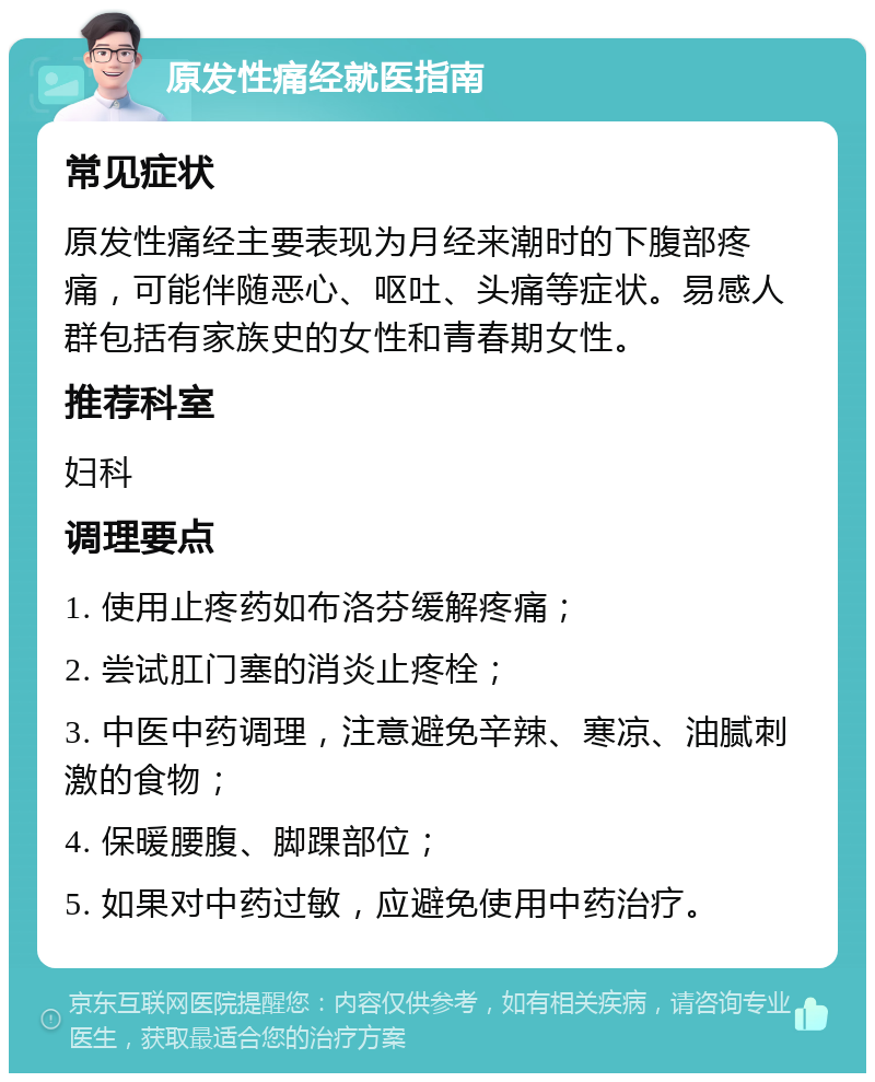 原发性痛经就医指南 常见症状 原发性痛经主要表现为月经来潮时的下腹部疼痛，可能伴随恶心、呕吐、头痛等症状。易感人群包括有家族史的女性和青春期女性。 推荐科室 妇科 调理要点 1. 使用止疼药如布洛芬缓解疼痛； 2. 尝试肛门塞的消炎止疼栓； 3. 中医中药调理，注意避免辛辣、寒凉、油腻刺激的食物； 4. 保暖腰腹、脚踝部位； 5. 如果对中药过敏，应避免使用中药治疗。