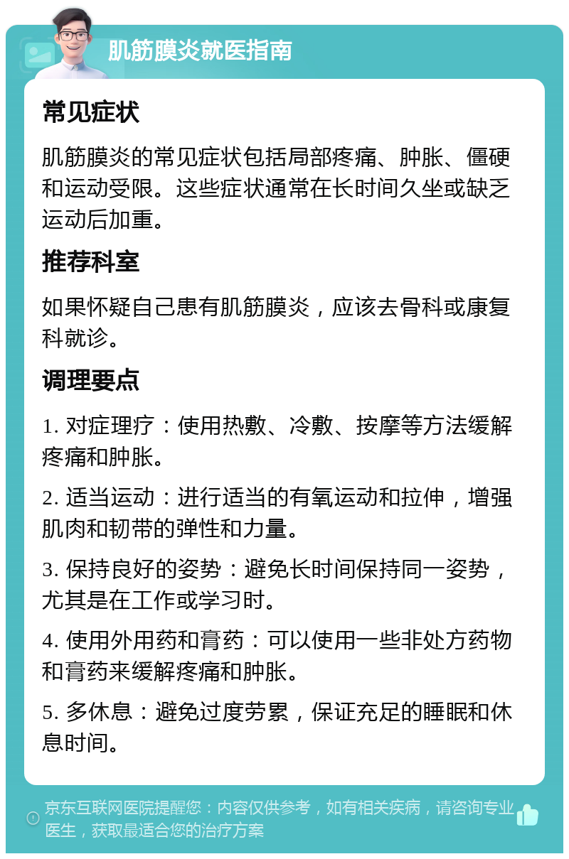 肌筋膜炎就医指南 常见症状 肌筋膜炎的常见症状包括局部疼痛、肿胀、僵硬和运动受限。这些症状通常在长时间久坐或缺乏运动后加重。 推荐科室 如果怀疑自己患有肌筋膜炎，应该去骨科或康复科就诊。 调理要点 1. 对症理疗：使用热敷、冷敷、按摩等方法缓解疼痛和肿胀。 2. 适当运动：进行适当的有氧运动和拉伸，增强肌肉和韧带的弹性和力量。 3. 保持良好的姿势：避免长时间保持同一姿势，尤其是在工作或学习时。 4. 使用外用药和膏药：可以使用一些非处方药物和膏药来缓解疼痛和肿胀。 5. 多休息：避免过度劳累，保证充足的睡眠和休息时间。