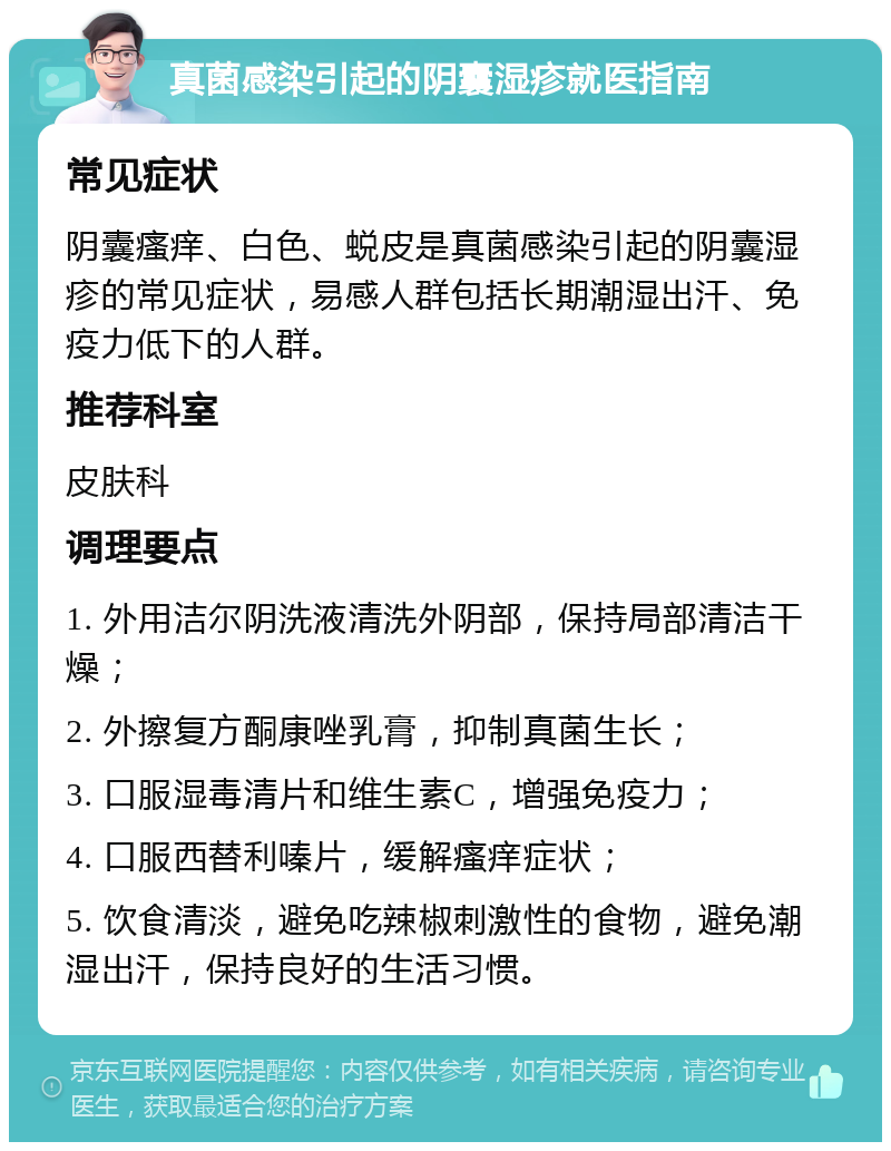 真菌感染引起的阴囊湿疹就医指南 常见症状 阴囊瘙痒、白色、蜕皮是真菌感染引起的阴囊湿疹的常见症状，易感人群包括长期潮湿出汗、免疫力低下的人群。 推荐科室 皮肤科 调理要点 1. 外用洁尔阴洗液清洗外阴部，保持局部清洁干燥； 2. 外擦复方酮康唑乳膏，抑制真菌生长； 3. 口服湿毒清片和维生素C，增强免疫力； 4. 口服西替利嗪片，缓解瘙痒症状； 5. 饮食清淡，避免吃辣椒刺激性的食物，避免潮湿出汗，保持良好的生活习惯。