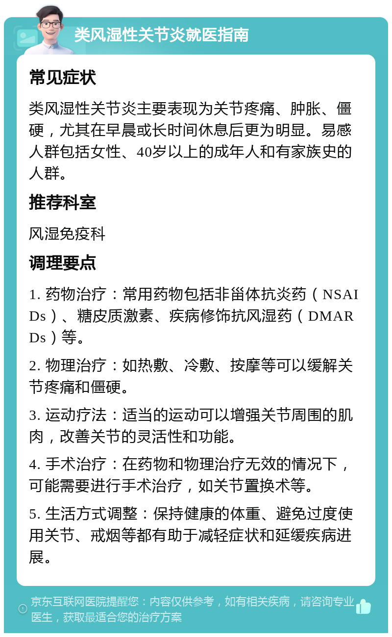 类风湿性关节炎就医指南 常见症状 类风湿性关节炎主要表现为关节疼痛、肿胀、僵硬，尤其在早晨或长时间休息后更为明显。易感人群包括女性、40岁以上的成年人和有家族史的人群。 推荐科室 风湿免疫科 调理要点 1. 药物治疗：常用药物包括非甾体抗炎药（NSAIDs）、糖皮质激素、疾病修饰抗风湿药（DMARDs）等。 2. 物理治疗：如热敷、冷敷、按摩等可以缓解关节疼痛和僵硬。 3. 运动疗法：适当的运动可以增强关节周围的肌肉，改善关节的灵活性和功能。 4. 手术治疗：在药物和物理治疗无效的情况下，可能需要进行手术治疗，如关节置换术等。 5. 生活方式调整：保持健康的体重、避免过度使用关节、戒烟等都有助于减轻症状和延缓疾病进展。