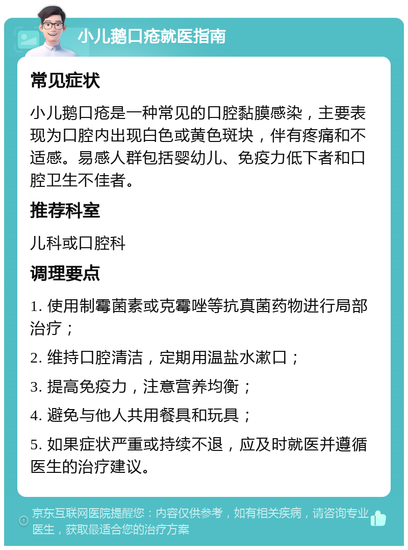 小儿鹅口疮就医指南 常见症状 小儿鹅口疮是一种常见的口腔黏膜感染，主要表现为口腔内出现白色或黄色斑块，伴有疼痛和不适感。易感人群包括婴幼儿、免疫力低下者和口腔卫生不佳者。 推荐科室 儿科或口腔科 调理要点 1. 使用制霉菌素或克霉唑等抗真菌药物进行局部治疗； 2. 维持口腔清洁，定期用温盐水漱口； 3. 提高免疫力，注意营养均衡； 4. 避免与他人共用餐具和玩具； 5. 如果症状严重或持续不退，应及时就医并遵循医生的治疗建议。