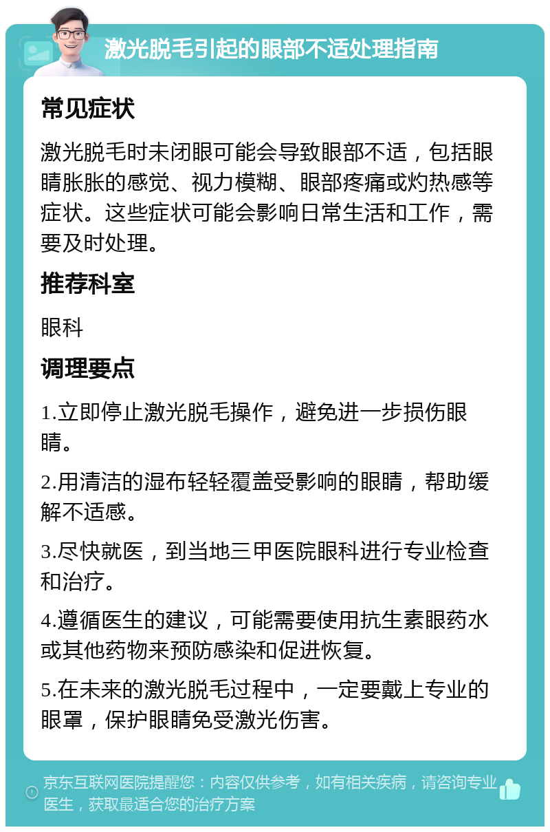 激光脱毛引起的眼部不适处理指南 常见症状 激光脱毛时未闭眼可能会导致眼部不适，包括眼睛胀胀的感觉、视力模糊、眼部疼痛或灼热感等症状。这些症状可能会影响日常生活和工作，需要及时处理。 推荐科室 眼科 调理要点 1.立即停止激光脱毛操作，避免进一步损伤眼睛。 2.用清洁的湿布轻轻覆盖受影响的眼睛，帮助缓解不适感。 3.尽快就医，到当地三甲医院眼科进行专业检查和治疗。 4.遵循医生的建议，可能需要使用抗生素眼药水或其他药物来预防感染和促进恢复。 5.在未来的激光脱毛过程中，一定要戴上专业的眼罩，保护眼睛免受激光伤害。