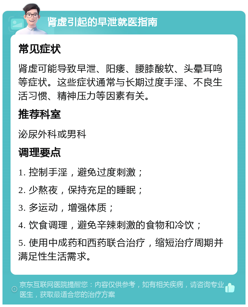 肾虚引起的早泄就医指南 常见症状 肾虚可能导致早泄、阳痿、腰膝酸软、头晕耳鸣等症状。这些症状通常与长期过度手淫、不良生活习惯、精神压力等因素有关。 推荐科室 泌尿外科或男科 调理要点 1. 控制手淫，避免过度刺激； 2. 少熬夜，保持充足的睡眠； 3. 多运动，增强体质； 4. 饮食调理，避免辛辣刺激的食物和冷饮； 5. 使用中成药和西药联合治疗，缩短治疗周期并满足性生活需求。