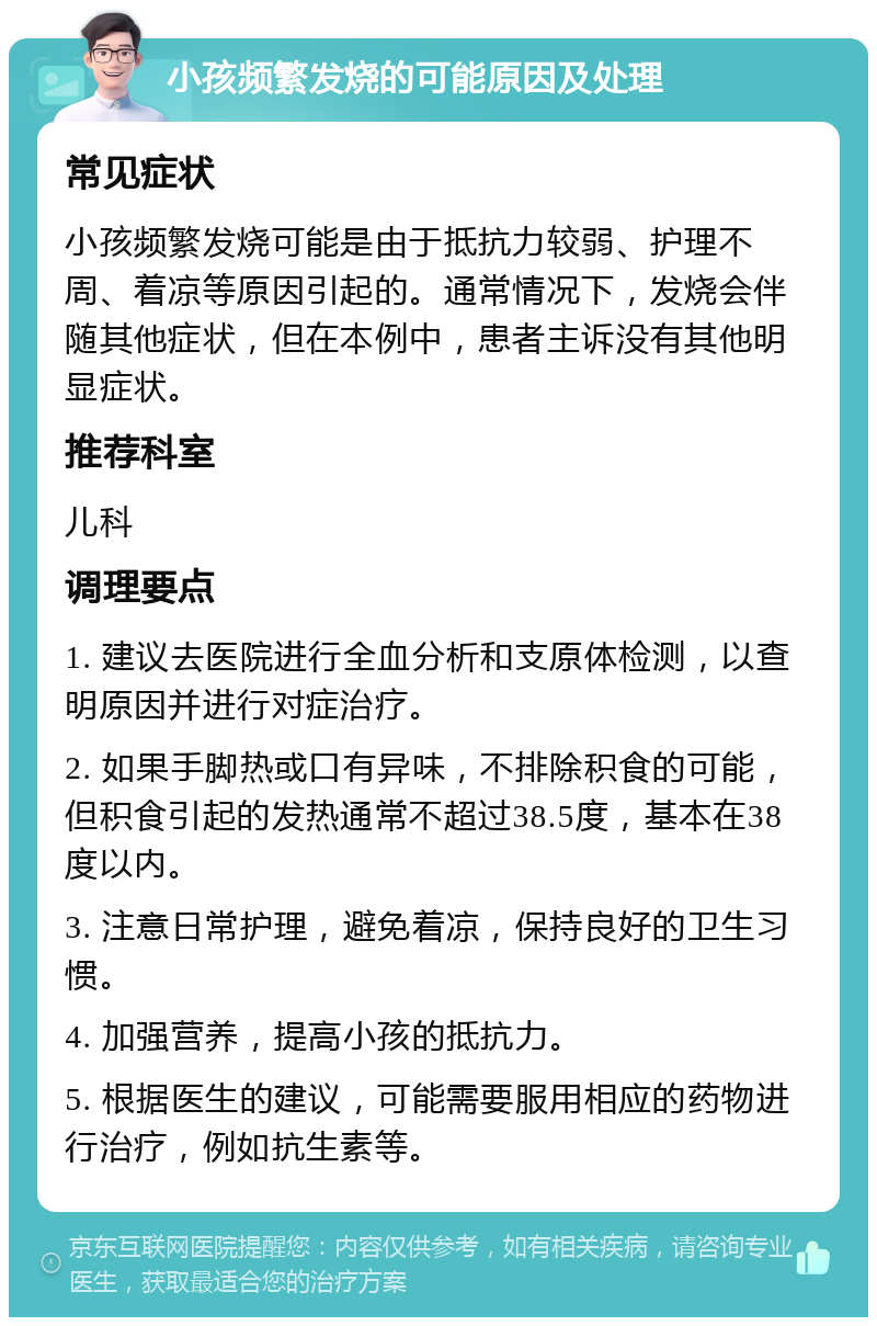 小孩频繁发烧的可能原因及处理 常见症状 小孩频繁发烧可能是由于抵抗力较弱、护理不周、着凉等原因引起的。通常情况下，发烧会伴随其他症状，但在本例中，患者主诉没有其他明显症状。 推荐科室 儿科 调理要点 1. 建议去医院进行全血分析和支原体检测，以查明原因并进行对症治疗。 2. 如果手脚热或口有异味，不排除积食的可能，但积食引起的发热通常不超过38.5度，基本在38度以内。 3. 注意日常护理，避免着凉，保持良好的卫生习惯。 4. 加强营养，提高小孩的抵抗力。 5. 根据医生的建议，可能需要服用相应的药物进行治疗，例如抗生素等。