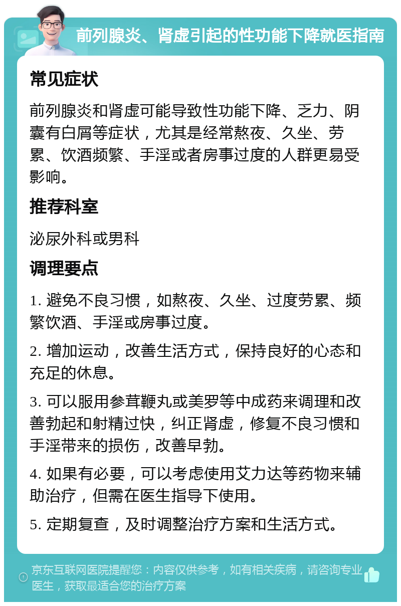 前列腺炎、肾虚引起的性功能下降就医指南 常见症状 前列腺炎和肾虚可能导致性功能下降、乏力、阴囊有白屑等症状，尤其是经常熬夜、久坐、劳累、饮酒频繁、手淫或者房事过度的人群更易受影响。 推荐科室 泌尿外科或男科 调理要点 1. 避免不良习惯，如熬夜、久坐、过度劳累、频繁饮酒、手淫或房事过度。 2. 增加运动，改善生活方式，保持良好的心态和充足的休息。 3. 可以服用参茸鞭丸或美罗等中成药来调理和改善勃起和射精过快，纠正肾虚，修复不良习惯和手淫带来的损伤，改善早勃。 4. 如果有必要，可以考虑使用艾力达等药物来辅助治疗，但需在医生指导下使用。 5. 定期复查，及时调整治疗方案和生活方式。