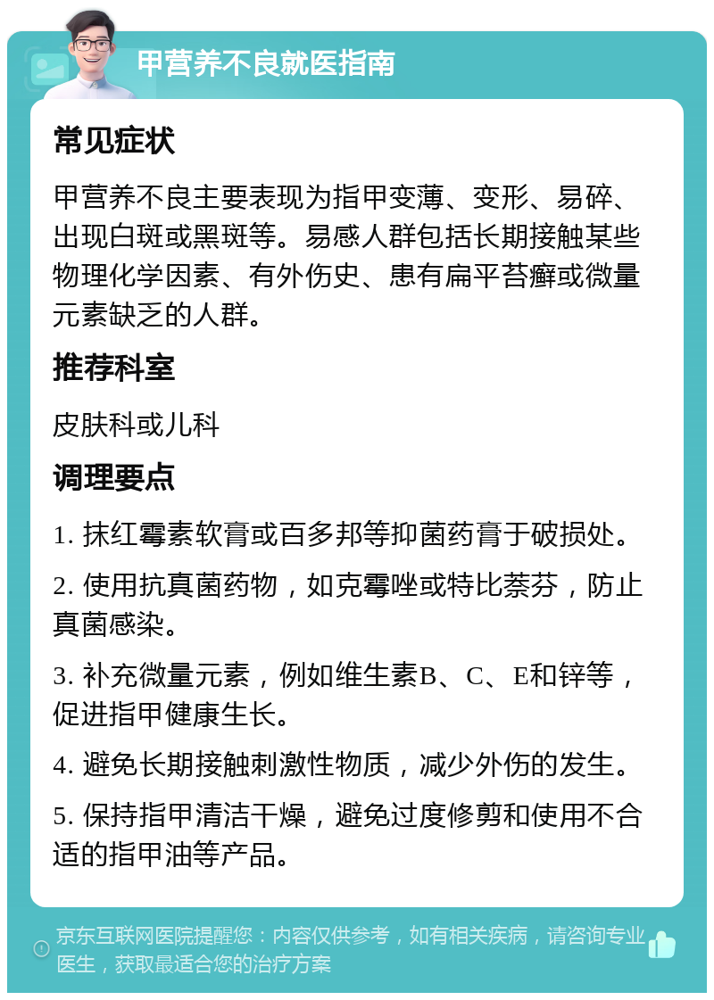 甲营养不良就医指南 常见症状 甲营养不良主要表现为指甲变薄、变形、易碎、出现白斑或黑斑等。易感人群包括长期接触某些物理化学因素、有外伤史、患有扁平苔癣或微量元素缺乏的人群。 推荐科室 皮肤科或儿科 调理要点 1. 抹红霉素软膏或百多邦等抑菌药膏于破损处。 2. 使用抗真菌药物，如克霉唑或特比萘芬，防止真菌感染。 3. 补充微量元素，例如维生素B、C、E和锌等，促进指甲健康生长。 4. 避免长期接触刺激性物质，减少外伤的发生。 5. 保持指甲清洁干燥，避免过度修剪和使用不合适的指甲油等产品。