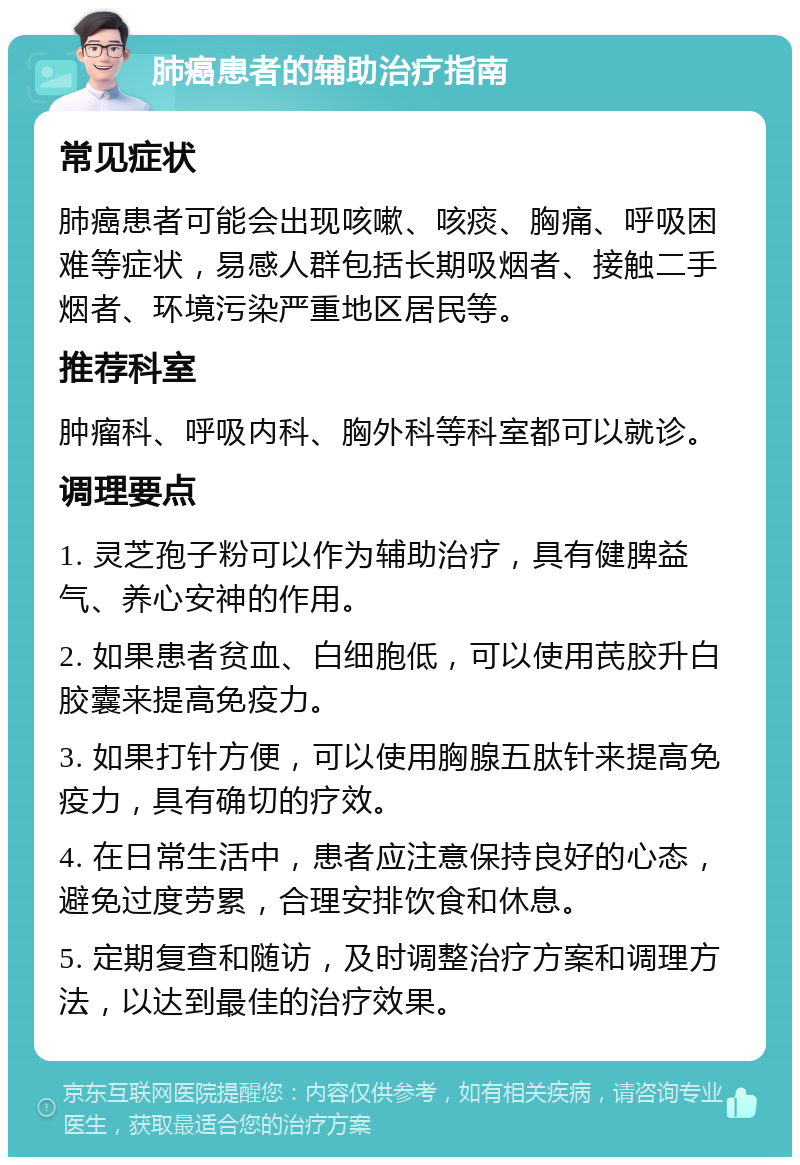 肺癌患者的辅助治疗指南 常见症状 肺癌患者可能会出现咳嗽、咳痰、胸痛、呼吸困难等症状，易感人群包括长期吸烟者、接触二手烟者、环境污染严重地区居民等。 推荐科室 肿瘤科、呼吸内科、胸外科等科室都可以就诊。 调理要点 1. 灵芝孢子粉可以作为辅助治疗，具有健脾益气、养心安神的作用。 2. 如果患者贫血、白细胞低，可以使用芪胶升白胶囊来提高免疫力。 3. 如果打针方便，可以使用胸腺五肽针来提高免疫力，具有确切的疗效。 4. 在日常生活中，患者应注意保持良好的心态，避免过度劳累，合理安排饮食和休息。 5. 定期复查和随访，及时调整治疗方案和调理方法，以达到最佳的治疗效果。