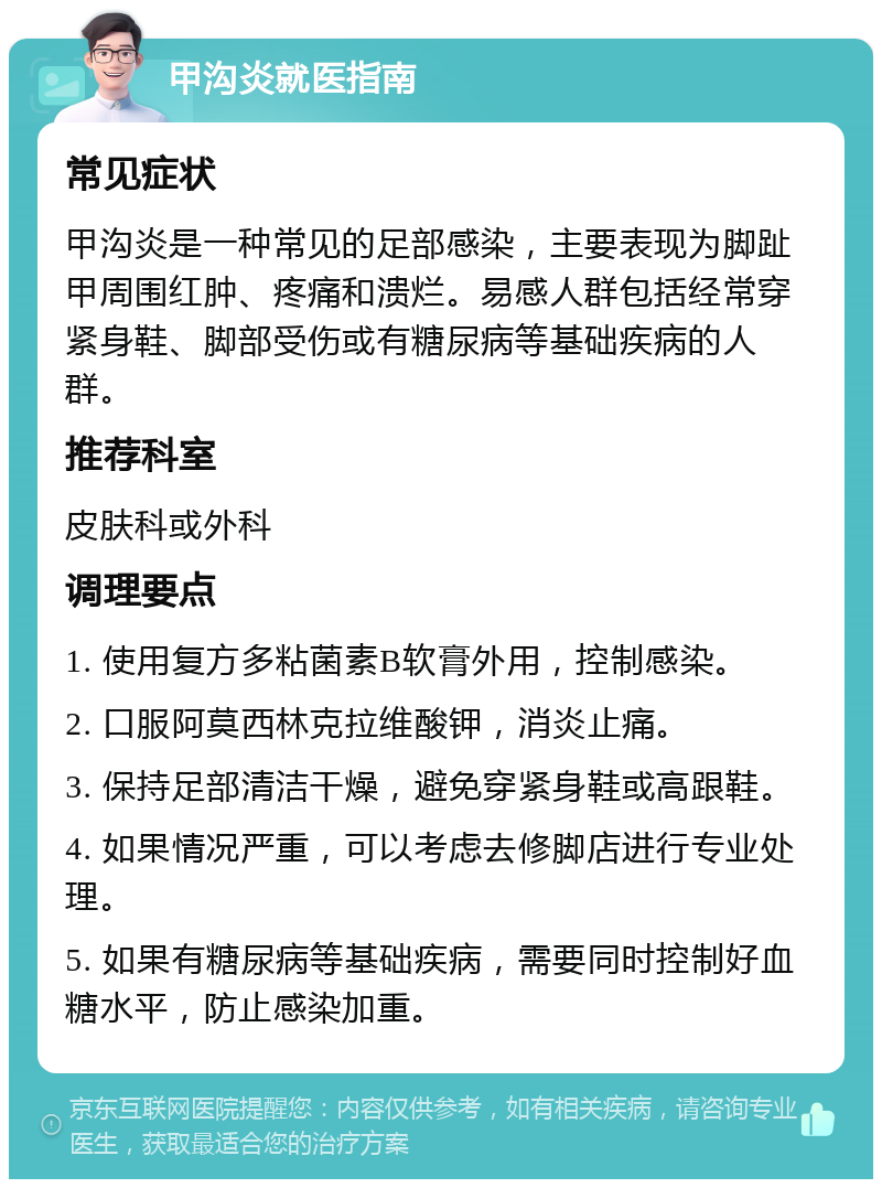 甲沟炎就医指南 常见症状 甲沟炎是一种常见的足部感染，主要表现为脚趾甲周围红肿、疼痛和溃烂。易感人群包括经常穿紧身鞋、脚部受伤或有糖尿病等基础疾病的人群。 推荐科室 皮肤科或外科 调理要点 1. 使用复方多粘菌素B软膏外用，控制感染。 2. 口服阿莫西林克拉维酸钾，消炎止痛。 3. 保持足部清洁干燥，避免穿紧身鞋或高跟鞋。 4. 如果情况严重，可以考虑去修脚店进行专业处理。 5. 如果有糖尿病等基础疾病，需要同时控制好血糖水平，防止感染加重。