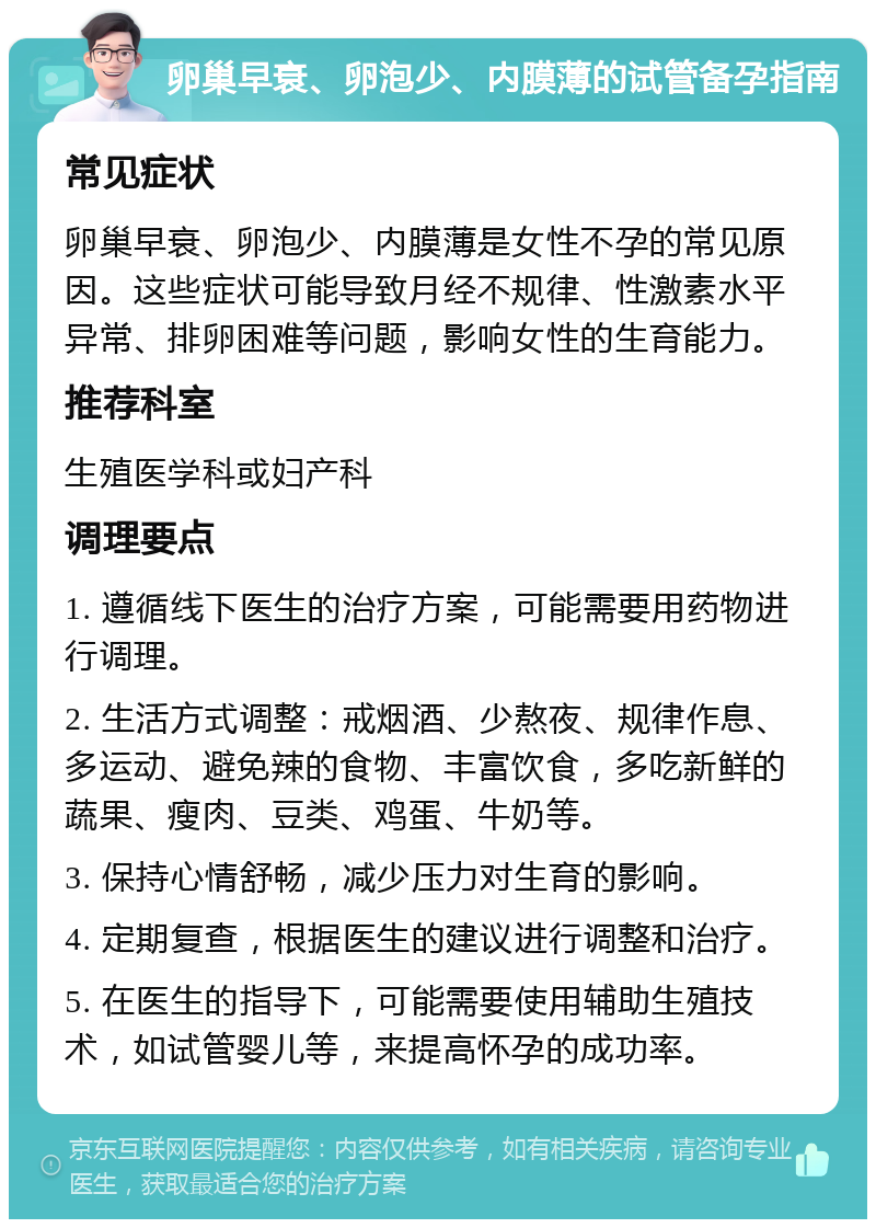 卵巢早衰、卵泡少、内膜薄的试管备孕指南 常见症状 卵巢早衰、卵泡少、内膜薄是女性不孕的常见原因。这些症状可能导致月经不规律、性激素水平异常、排卵困难等问题，影响女性的生育能力。 推荐科室 生殖医学科或妇产科 调理要点 1. 遵循线下医生的治疗方案，可能需要用药物进行调理。 2. 生活方式调整：戒烟酒、少熬夜、规律作息、多运动、避免辣的食物、丰富饮食，多吃新鲜的蔬果、瘦肉、豆类、鸡蛋、牛奶等。 3. 保持心情舒畅，减少压力对生育的影响。 4. 定期复查，根据医生的建议进行调整和治疗。 5. 在医生的指导下，可能需要使用辅助生殖技术，如试管婴儿等，来提高怀孕的成功率。