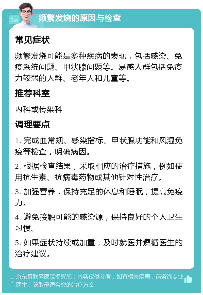 频繁发烧的原因与检查 常见症状 频繁发烧可能是多种疾病的表现，包括感染、免疫系统问题、甲状腺问题等。易感人群包括免疫力较弱的人群、老年人和儿童等。 推荐科室 内科或传染科 调理要点 1. 完成血常规、感染指标、甲状腺功能和风湿免疫等检查，明确病因。 2. 根据检查结果，采取相应的治疗措施，例如使用抗生素、抗病毒药物或其他针对性治疗。 3. 加强营养，保持充足的休息和睡眠，提高免疫力。 4. 避免接触可能的感染源，保持良好的个人卫生习惯。 5. 如果症状持续或加重，及时就医并遵循医生的治疗建议。