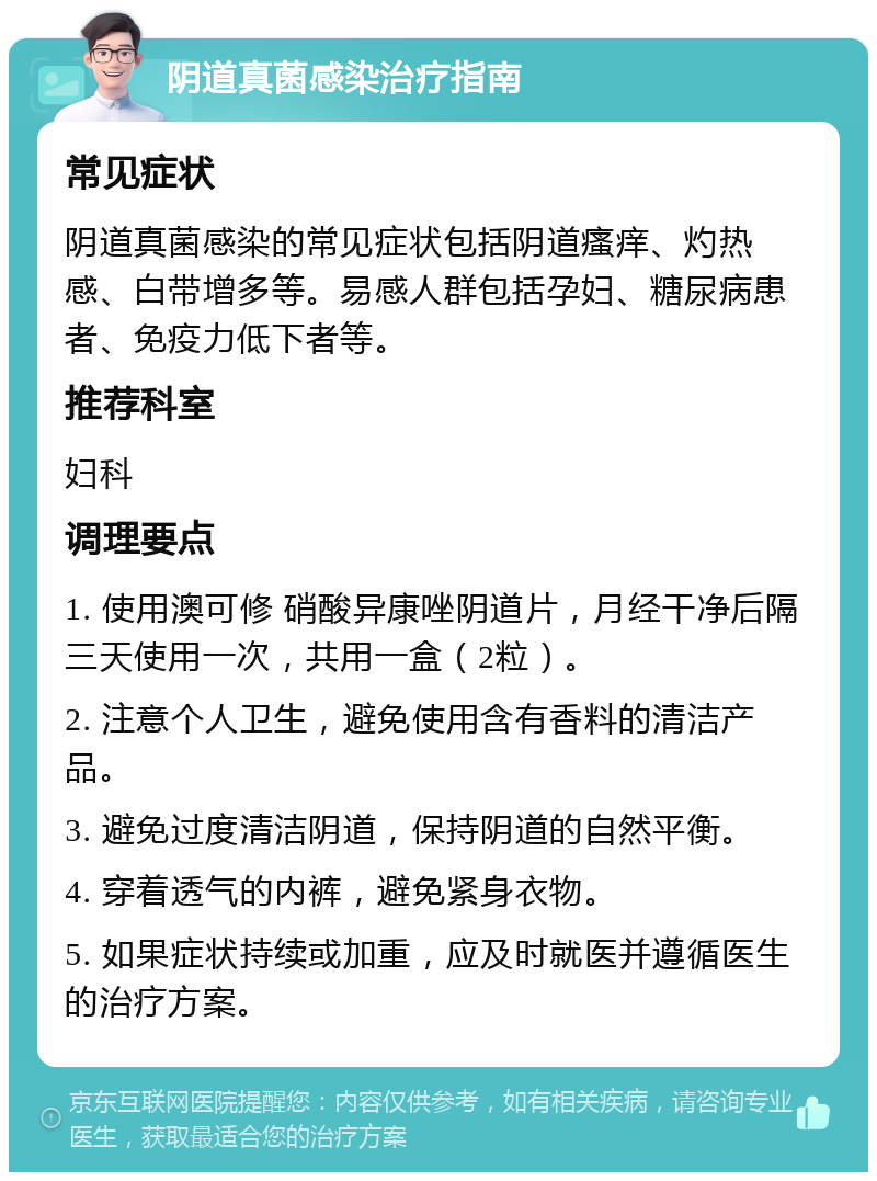 阴道真菌感染治疗指南 常见症状 阴道真菌感染的常见症状包括阴道瘙痒、灼热感、白带增多等。易感人群包括孕妇、糖尿病患者、免疫力低下者等。 推荐科室 妇科 调理要点 1. 使用澳可修 硝酸异康唑阴道片，月经干净后隔三天使用一次，共用一盒（2粒）。 2. 注意个人卫生，避免使用含有香料的清洁产品。 3. 避免过度清洁阴道，保持阴道的自然平衡。 4. 穿着透气的内裤，避免紧身衣物。 5. 如果症状持续或加重，应及时就医并遵循医生的治疗方案。