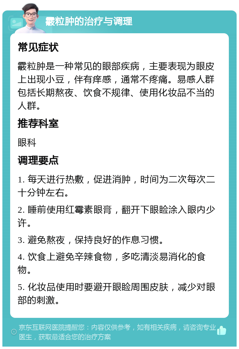 霰粒肿的治疗与调理 常见症状 霰粒肿是一种常见的眼部疾病，主要表现为眼皮上出现小豆，伴有痒感，通常不疼痛。易感人群包括长期熬夜、饮食不规律、使用化妆品不当的人群。 推荐科室 眼科 调理要点 1. 每天进行热敷，促进消肿，时间为二次每次二十分钟左右。 2. 睡前使用红霉素眼膏，翻开下眼睑涂入眼内少许。 3. 避免熬夜，保持良好的作息习惯。 4. 饮食上避免辛辣食物，多吃清淡易消化的食物。 5. 化妆品使用时要避开眼睑周围皮肤，减少对眼部的刺激。