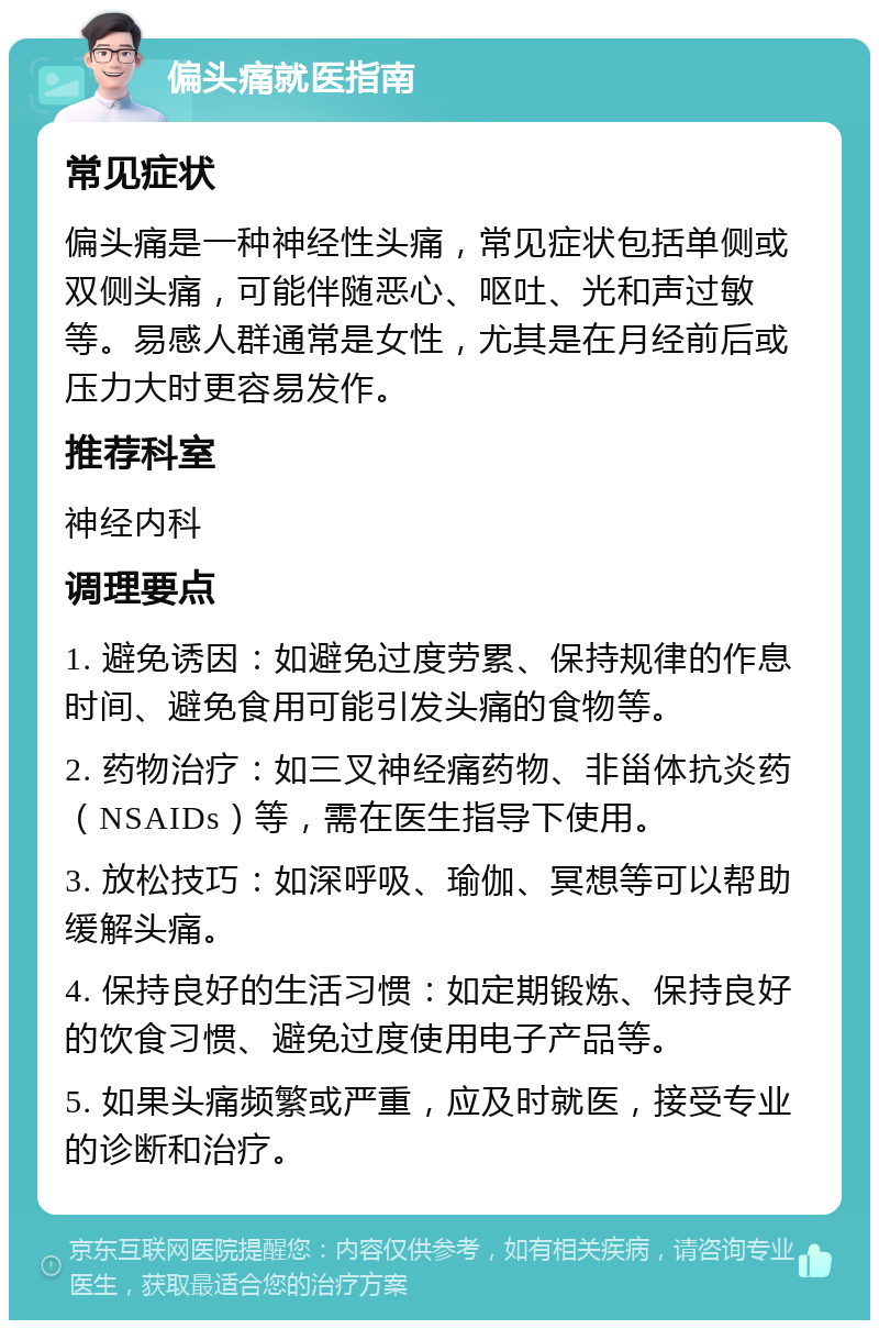 偏头痛就医指南 常见症状 偏头痛是一种神经性头痛，常见症状包括单侧或双侧头痛，可能伴随恶心、呕吐、光和声过敏等。易感人群通常是女性，尤其是在月经前后或压力大时更容易发作。 推荐科室 神经内科 调理要点 1. 避免诱因：如避免过度劳累、保持规律的作息时间、避免食用可能引发头痛的食物等。 2. 药物治疗：如三叉神经痛药物、非甾体抗炎药（NSAIDs）等，需在医生指导下使用。 3. 放松技巧：如深呼吸、瑜伽、冥想等可以帮助缓解头痛。 4. 保持良好的生活习惯：如定期锻炼、保持良好的饮食习惯、避免过度使用电子产品等。 5. 如果头痛频繁或严重，应及时就医，接受专业的诊断和治疗。