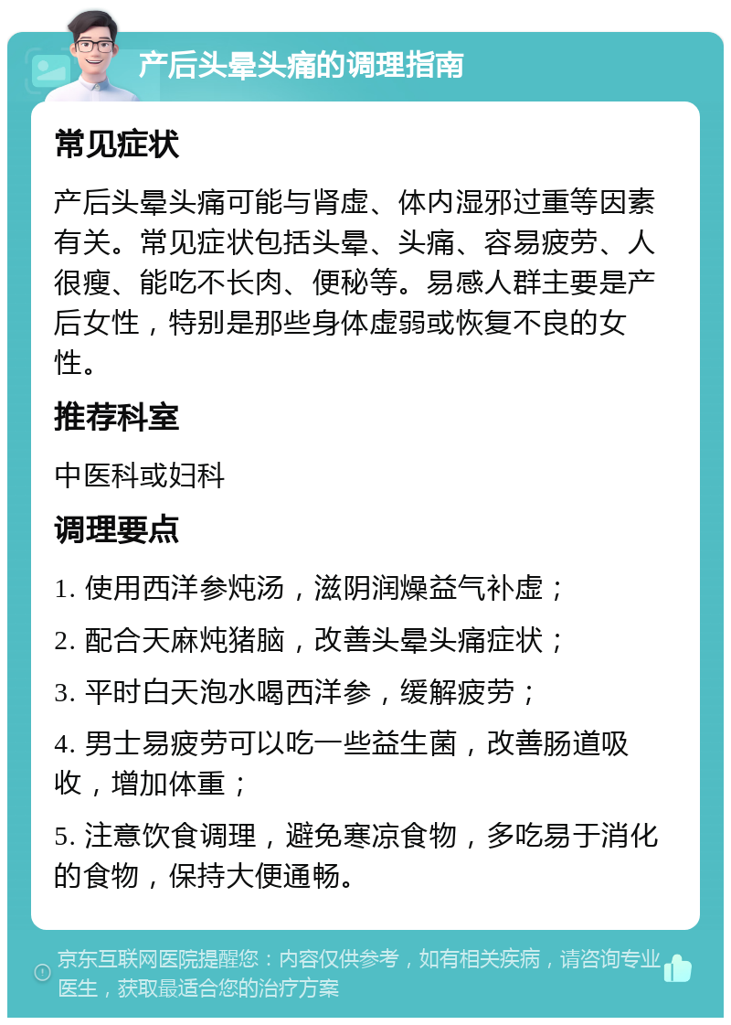 产后头晕头痛的调理指南 常见症状 产后头晕头痛可能与肾虚、体内湿邪过重等因素有关。常见症状包括头晕、头痛、容易疲劳、人很瘦、能吃不长肉、便秘等。易感人群主要是产后女性，特别是那些身体虚弱或恢复不良的女性。 推荐科室 中医科或妇科 调理要点 1. 使用西洋参炖汤，滋阴润燥益气补虚； 2. 配合天麻炖猪脑，改善头晕头痛症状； 3. 平时白天泡水喝西洋参，缓解疲劳； 4. 男士易疲劳可以吃一些益生菌，改善肠道吸收，增加体重； 5. 注意饮食调理，避免寒凉食物，多吃易于消化的食物，保持大便通畅。