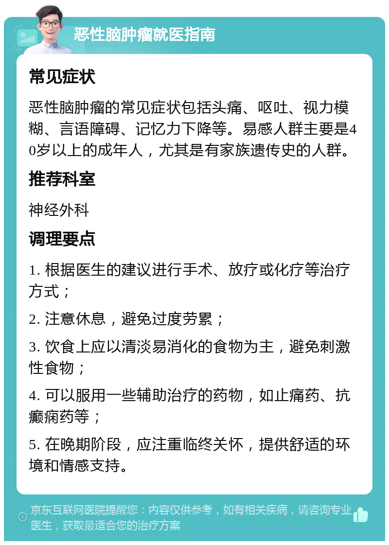 恶性脑肿瘤就医指南 常见症状 恶性脑肿瘤的常见症状包括头痛、呕吐、视力模糊、言语障碍、记忆力下降等。易感人群主要是40岁以上的成年人，尤其是有家族遗传史的人群。 推荐科室 神经外科 调理要点 1. 根据医生的建议进行手术、放疗或化疗等治疗方式； 2. 注意休息，避免过度劳累； 3. 饮食上应以清淡易消化的食物为主，避免刺激性食物； 4. 可以服用一些辅助治疗的药物，如止痛药、抗癫痫药等； 5. 在晚期阶段，应注重临终关怀，提供舒适的环境和情感支持。