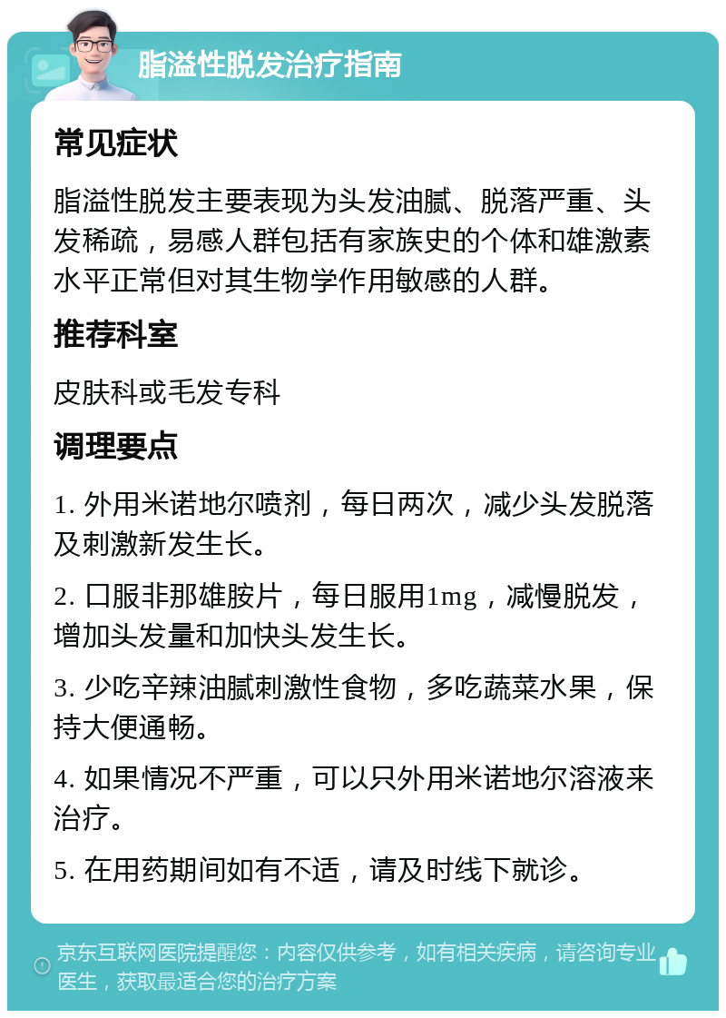 脂溢性脱发治疗指南 常见症状 脂溢性脱发主要表现为头发油腻、脱落严重、头发稀疏，易感人群包括有家族史的个体和雄激素水平正常但对其生物学作用敏感的人群。 推荐科室 皮肤科或毛发专科 调理要点 1. 外用米诺地尔喷剂，每日两次，减少头发脱落及刺激新发生长。 2. 口服非那雄胺片，每日服用1mg，减慢脱发，增加头发量和加快头发生长。 3. 少吃辛辣油腻刺激性食物，多吃蔬菜水果，保持大便通畅。 4. 如果情况不严重，可以只外用米诺地尔溶液来治疗。 5. 在用药期间如有不适，请及时线下就诊。