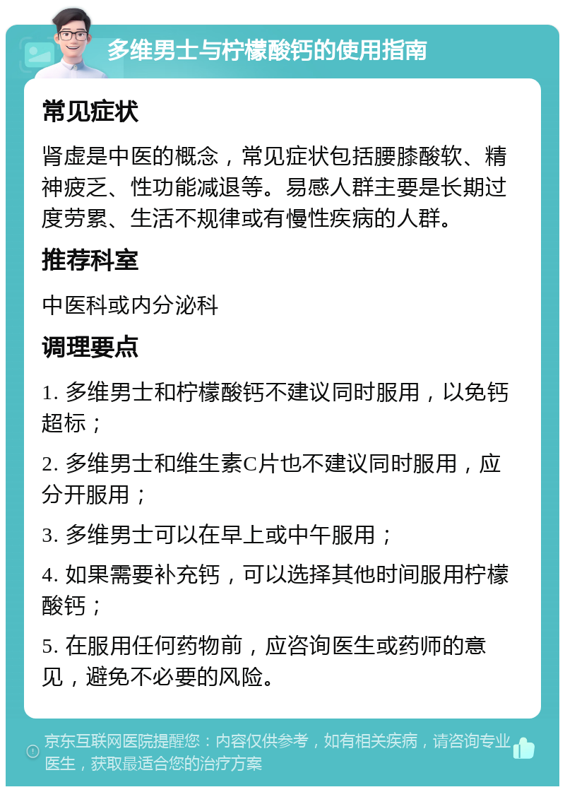 多维男士与柠檬酸钙的使用指南 常见症状 肾虚是中医的概念，常见症状包括腰膝酸软、精神疲乏、性功能减退等。易感人群主要是长期过度劳累、生活不规律或有慢性疾病的人群。 推荐科室 中医科或内分泌科 调理要点 1. 多维男士和柠檬酸钙不建议同时服用，以免钙超标； 2. 多维男士和维生素C片也不建议同时服用，应分开服用； 3. 多维男士可以在早上或中午服用； 4. 如果需要补充钙，可以选择其他时间服用柠檬酸钙； 5. 在服用任何药物前，应咨询医生或药师的意见，避免不必要的风险。