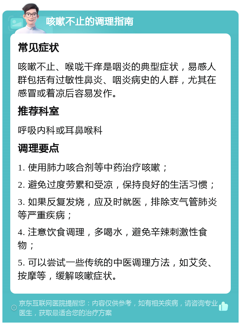 咳嗽不止的调理指南 常见症状 咳嗽不止、喉咙干痒是咽炎的典型症状，易感人群包括有过敏性鼻炎、咽炎病史的人群，尤其在感冒或着凉后容易发作。 推荐科室 呼吸内科或耳鼻喉科 调理要点 1. 使用肺力咳合剂等中药治疗咳嗽； 2. 避免过度劳累和受凉，保持良好的生活习惯； 3. 如果反复发烧，应及时就医，排除支气管肺炎等严重疾病； 4. 注意饮食调理，多喝水，避免辛辣刺激性食物； 5. 可以尝试一些传统的中医调理方法，如艾灸、按摩等，缓解咳嗽症状。