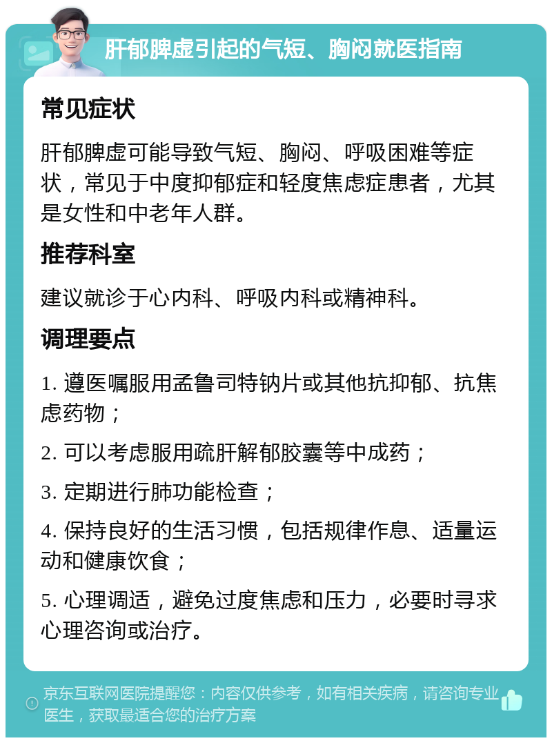 肝郁脾虚引起的气短、胸闷就医指南 常见症状 肝郁脾虚可能导致气短、胸闷、呼吸困难等症状，常见于中度抑郁症和轻度焦虑症患者，尤其是女性和中老年人群。 推荐科室 建议就诊于心内科、呼吸内科或精神科。 调理要点 1. 遵医嘱服用孟鲁司特钠片或其他抗抑郁、抗焦虑药物； 2. 可以考虑服用疏肝解郁胶囊等中成药； 3. 定期进行肺功能检查； 4. 保持良好的生活习惯，包括规律作息、适量运动和健康饮食； 5. 心理调适，避免过度焦虑和压力，必要时寻求心理咨询或治疗。