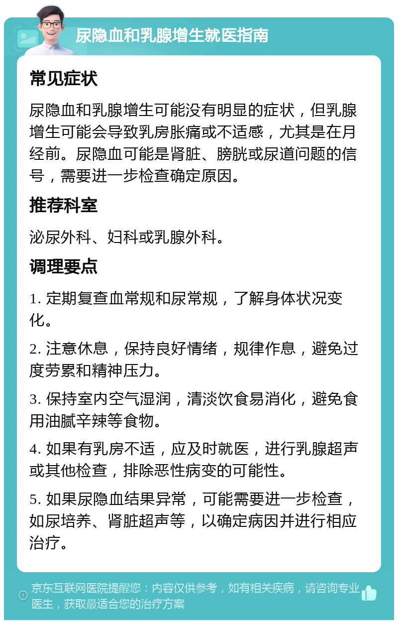 尿隐血和乳腺增生就医指南 常见症状 尿隐血和乳腺增生可能没有明显的症状，但乳腺增生可能会导致乳房胀痛或不适感，尤其是在月经前。尿隐血可能是肾脏、膀胱或尿道问题的信号，需要进一步检查确定原因。 推荐科室 泌尿外科、妇科或乳腺外科。 调理要点 1. 定期复查血常规和尿常规，了解身体状况变化。 2. 注意休息，保持良好情绪，规律作息，避免过度劳累和精神压力。 3. 保持室内空气湿润，清淡饮食易消化，避免食用油腻辛辣等食物。 4. 如果有乳房不适，应及时就医，进行乳腺超声或其他检查，排除恶性病变的可能性。 5. 如果尿隐血结果异常，可能需要进一步检查，如尿培养、肾脏超声等，以确定病因并进行相应治疗。