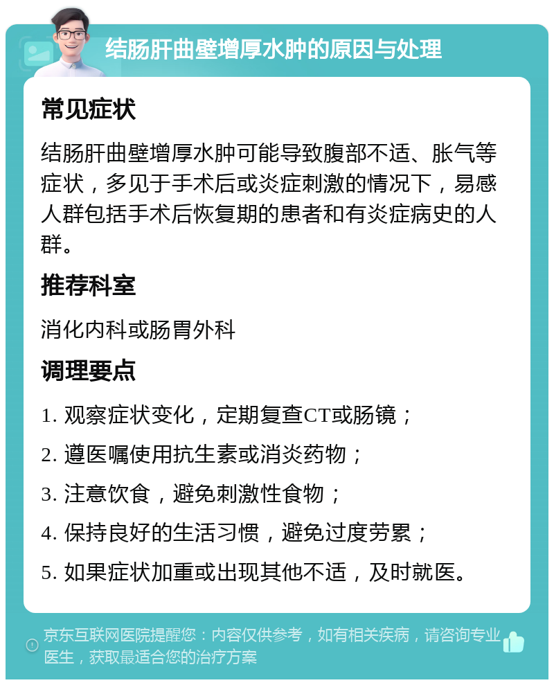 结肠肝曲壁增厚水肿的原因与处理 常见症状 结肠肝曲壁增厚水肿可能导致腹部不适、胀气等症状，多见于手术后或炎症刺激的情况下，易感人群包括手术后恢复期的患者和有炎症病史的人群。 推荐科室 消化内科或肠胃外科 调理要点 1. 观察症状变化，定期复查CT或肠镜； 2. 遵医嘱使用抗生素或消炎药物； 3. 注意饮食，避免刺激性食物； 4. 保持良好的生活习惯，避免过度劳累； 5. 如果症状加重或出现其他不适，及时就医。