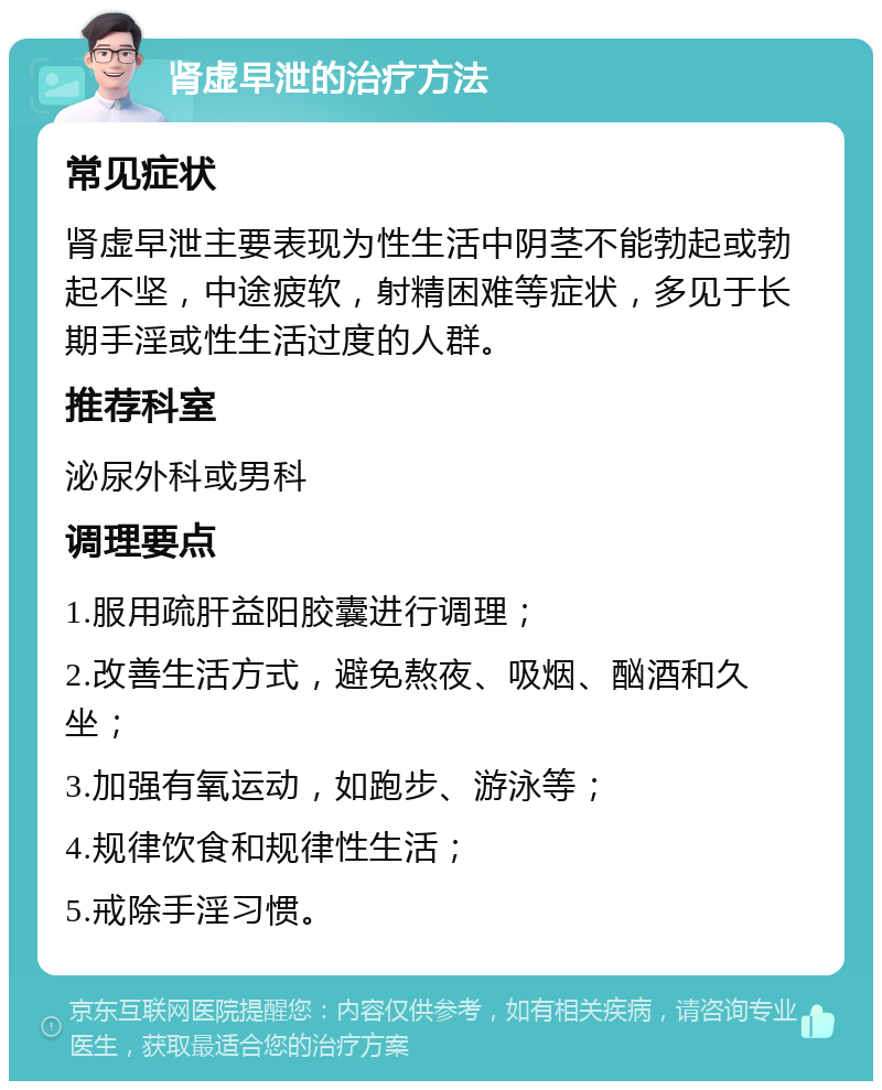 肾虚早泄的治疗方法 常见症状 肾虚早泄主要表现为性生活中阴茎不能勃起或勃起不坚，中途疲软，射精困难等症状，多见于长期手淫或性生活过度的人群。 推荐科室 泌尿外科或男科 调理要点 1.服用疏肝益阳胶囊进行调理； 2.改善生活方式，避免熬夜、吸烟、酗酒和久坐； 3.加强有氧运动，如跑步、游泳等； 4.规律饮食和规律性生活； 5.戒除手淫习惯。