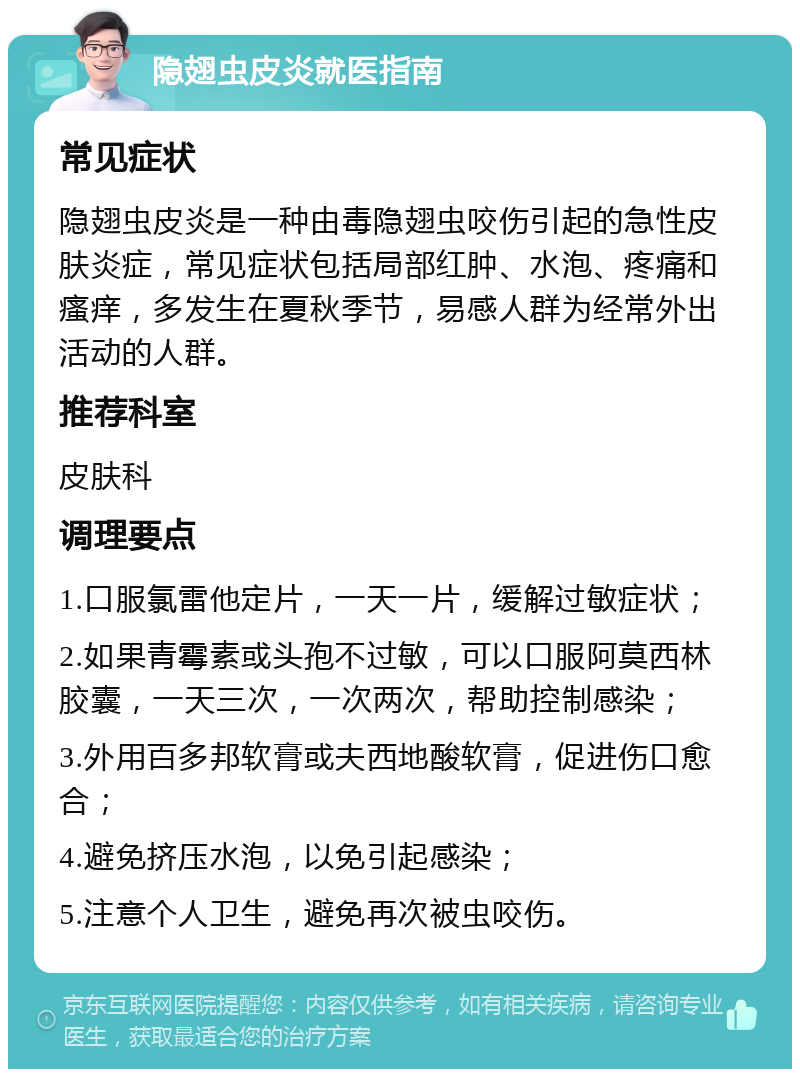 隐翅虫皮炎就医指南 常见症状 隐翅虫皮炎是一种由毒隐翅虫咬伤引起的急性皮肤炎症，常见症状包括局部红肿、水泡、疼痛和瘙痒，多发生在夏秋季节，易感人群为经常外出活动的人群。 推荐科室 皮肤科 调理要点 1.口服氯雷他定片，一天一片，缓解过敏症状； 2.如果青霉素或头孢不过敏，可以口服阿莫西林胶囊，一天三次，一次两次，帮助控制感染； 3.外用百多邦软膏或夫西地酸软膏，促进伤口愈合； 4.避免挤压水泡，以免引起感染； 5.注意个人卫生，避免再次被虫咬伤。