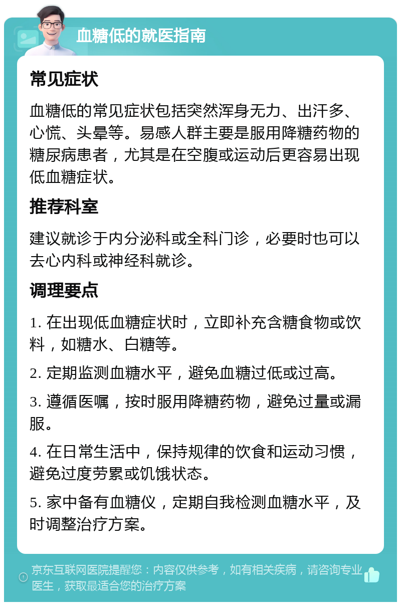 血糖低的就医指南 常见症状 血糖低的常见症状包括突然浑身无力、出汗多、心慌、头晕等。易感人群主要是服用降糖药物的糖尿病患者，尤其是在空腹或运动后更容易出现低血糖症状。 推荐科室 建议就诊于内分泌科或全科门诊，必要时也可以去心内科或神经科就诊。 调理要点 1. 在出现低血糖症状时，立即补充含糖食物或饮料，如糖水、白糖等。 2. 定期监测血糖水平，避免血糖过低或过高。 3. 遵循医嘱，按时服用降糖药物，避免过量或漏服。 4. 在日常生活中，保持规律的饮食和运动习惯，避免过度劳累或饥饿状态。 5. 家中备有血糖仪，定期自我检测血糖水平，及时调整治疗方案。