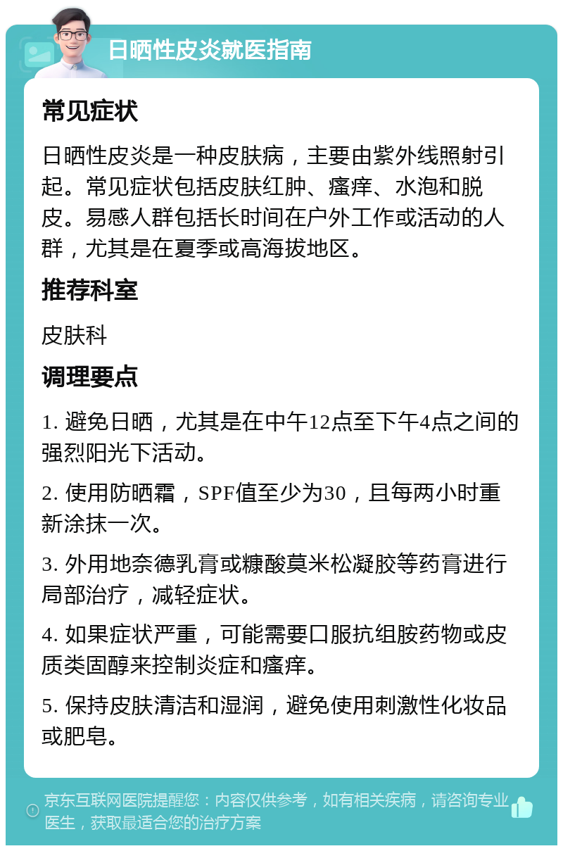 日晒性皮炎就医指南 常见症状 日晒性皮炎是一种皮肤病，主要由紫外线照射引起。常见症状包括皮肤红肿、瘙痒、水泡和脱皮。易感人群包括长时间在户外工作或活动的人群，尤其是在夏季或高海拔地区。 推荐科室 皮肤科 调理要点 1. 避免日晒，尤其是在中午12点至下午4点之间的强烈阳光下活动。 2. 使用防晒霜，SPF值至少为30，且每两小时重新涂抹一次。 3. 外用地奈德乳膏或糠酸莫米松凝胶等药膏进行局部治疗，减轻症状。 4. 如果症状严重，可能需要口服抗组胺药物或皮质类固醇来控制炎症和瘙痒。 5. 保持皮肤清洁和湿润，避免使用刺激性化妆品或肥皂。