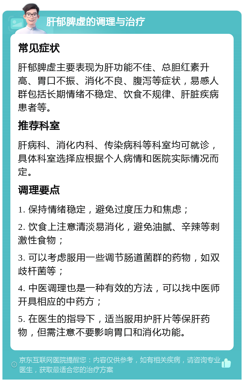 肝郁脾虚的调理与治疗 常见症状 肝郁脾虚主要表现为肝功能不佳、总胆红素升高、胃口不振、消化不良、腹泻等症状，易感人群包括长期情绪不稳定、饮食不规律、肝脏疾病患者等。 推荐科室 肝病科、消化内科、传染病科等科室均可就诊，具体科室选择应根据个人病情和医院实际情况而定。 调理要点 1. 保持情绪稳定，避免过度压力和焦虑； 2. 饮食上注意清淡易消化，避免油腻、辛辣等刺激性食物； 3. 可以考虑服用一些调节肠道菌群的药物，如双歧杆菌等； 4. 中医调理也是一种有效的方法，可以找中医师开具相应的中药方； 5. 在医生的指导下，适当服用护肝片等保肝药物，但需注意不要影响胃口和消化功能。