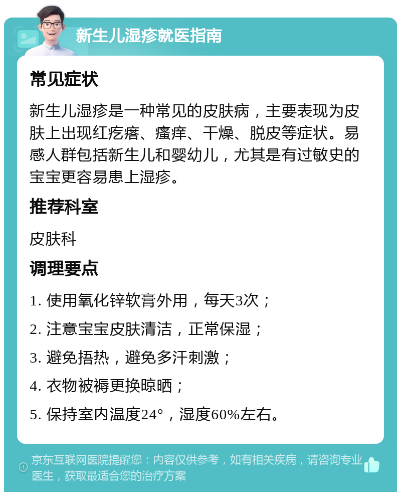 新生儿湿疹就医指南 常见症状 新生儿湿疹是一种常见的皮肤病，主要表现为皮肤上出现红疙瘩、瘙痒、干燥、脱皮等症状。易感人群包括新生儿和婴幼儿，尤其是有过敏史的宝宝更容易患上湿疹。 推荐科室 皮肤科 调理要点 1. 使用氧化锌软膏外用，每天3次； 2. 注意宝宝皮肤清洁，正常保湿； 3. 避免捂热，避免多汗刺激； 4. 衣物被褥更换晾晒； 5. 保持室内温度24°，湿度60%左右。