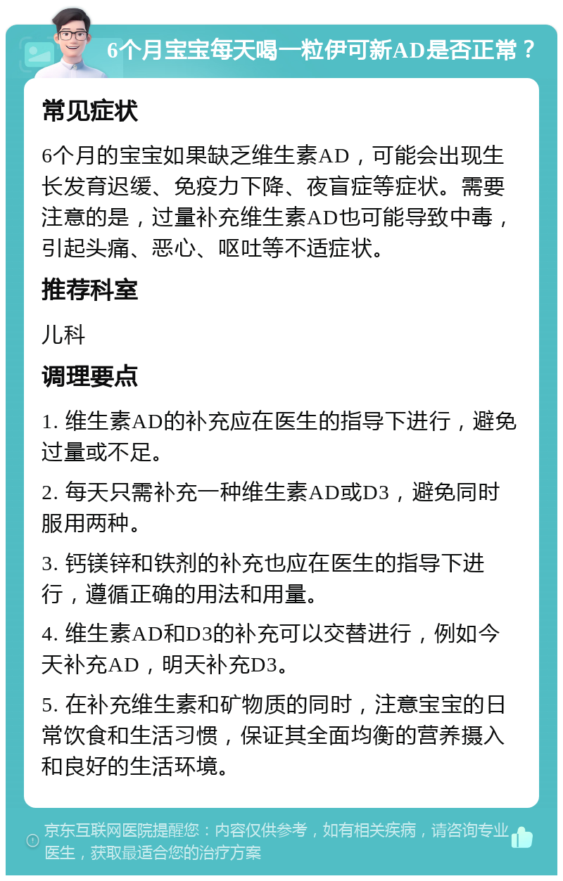 6个月宝宝每天喝一粒伊可新AD是否正常？ 常见症状 6个月的宝宝如果缺乏维生素AD，可能会出现生长发育迟缓、免疫力下降、夜盲症等症状。需要注意的是，过量补充维生素AD也可能导致中毒，引起头痛、恶心、呕吐等不适症状。 推荐科室 儿科 调理要点 1. 维生素AD的补充应在医生的指导下进行，避免过量或不足。 2. 每天只需补充一种维生素AD或D3，避免同时服用两种。 3. 钙镁锌和铁剂的补充也应在医生的指导下进行，遵循正确的用法和用量。 4. 维生素AD和D3的补充可以交替进行，例如今天补充AD，明天补充D3。 5. 在补充维生素和矿物质的同时，注意宝宝的日常饮食和生活习惯，保证其全面均衡的营养摄入和良好的生活环境。