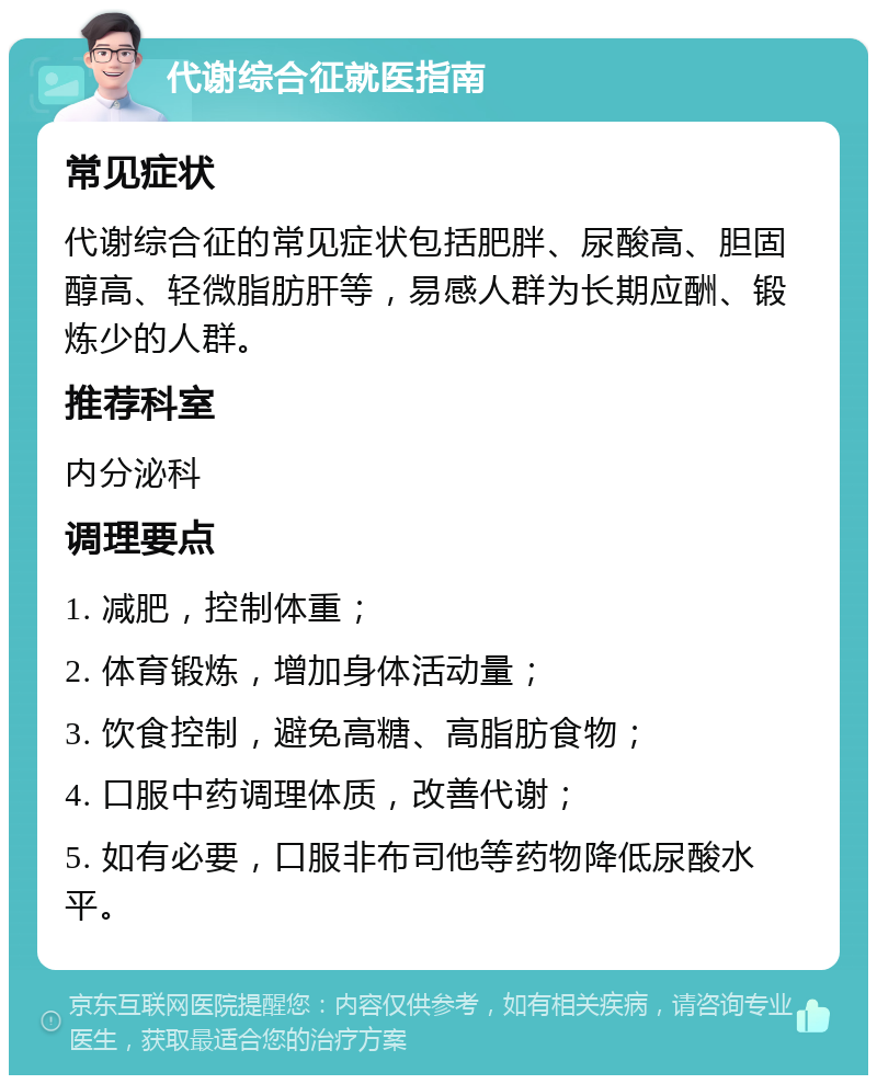 代谢综合征就医指南 常见症状 代谢综合征的常见症状包括肥胖、尿酸高、胆固醇高、轻微脂肪肝等，易感人群为长期应酬、锻炼少的人群。 推荐科室 内分泌科 调理要点 1. 减肥，控制体重； 2. 体育锻炼，增加身体活动量； 3. 饮食控制，避免高糖、高脂肪食物； 4. 口服中药调理体质，改善代谢； 5. 如有必要，口服非布司他等药物降低尿酸水平。