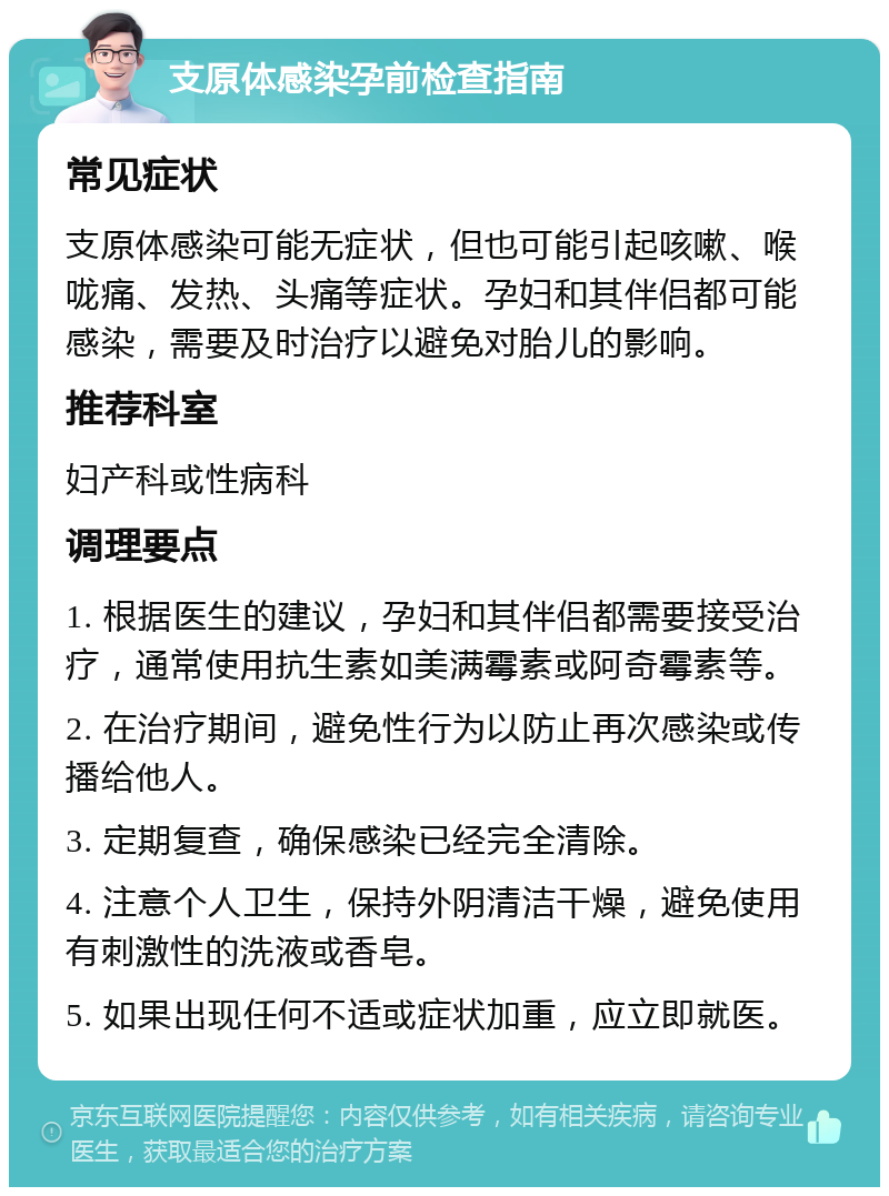 支原体感染孕前检查指南 常见症状 支原体感染可能无症状，但也可能引起咳嗽、喉咙痛、发热、头痛等症状。孕妇和其伴侣都可能感染，需要及时治疗以避免对胎儿的影响。 推荐科室 妇产科或性病科 调理要点 1. 根据医生的建议，孕妇和其伴侣都需要接受治疗，通常使用抗生素如美满霉素或阿奇霉素等。 2. 在治疗期间，避免性行为以防止再次感染或传播给他人。 3. 定期复查，确保感染已经完全清除。 4. 注意个人卫生，保持外阴清洁干燥，避免使用有刺激性的洗液或香皂。 5. 如果出现任何不适或症状加重，应立即就医。