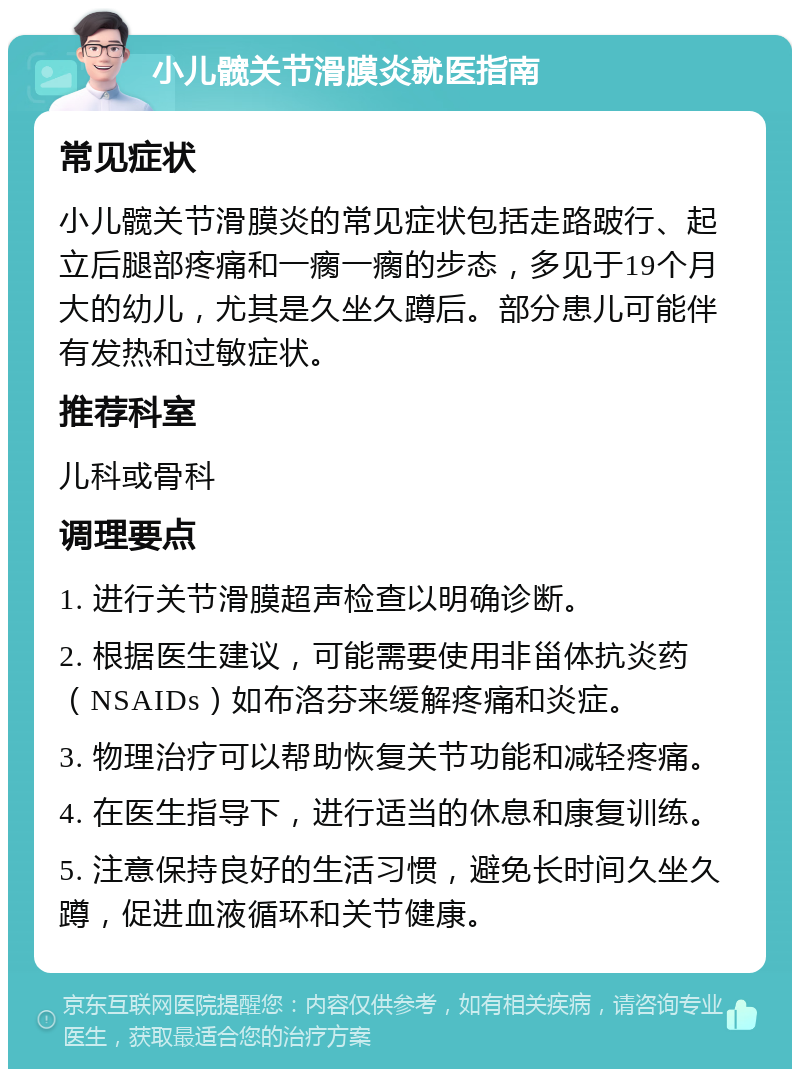 小儿髋关节滑膜炎就医指南 常见症状 小儿髋关节滑膜炎的常见症状包括走路跛行、起立后腿部疼痛和一瘸一瘸的步态，多见于19个月大的幼儿，尤其是久坐久蹲后。部分患儿可能伴有发热和过敏症状。 推荐科室 儿科或骨科 调理要点 1. 进行关节滑膜超声检查以明确诊断。 2. 根据医生建议，可能需要使用非甾体抗炎药（NSAIDs）如布洛芬来缓解疼痛和炎症。 3. 物理治疗可以帮助恢复关节功能和减轻疼痛。 4. 在医生指导下，进行适当的休息和康复训练。 5. 注意保持良好的生活习惯，避免长时间久坐久蹲，促进血液循环和关节健康。