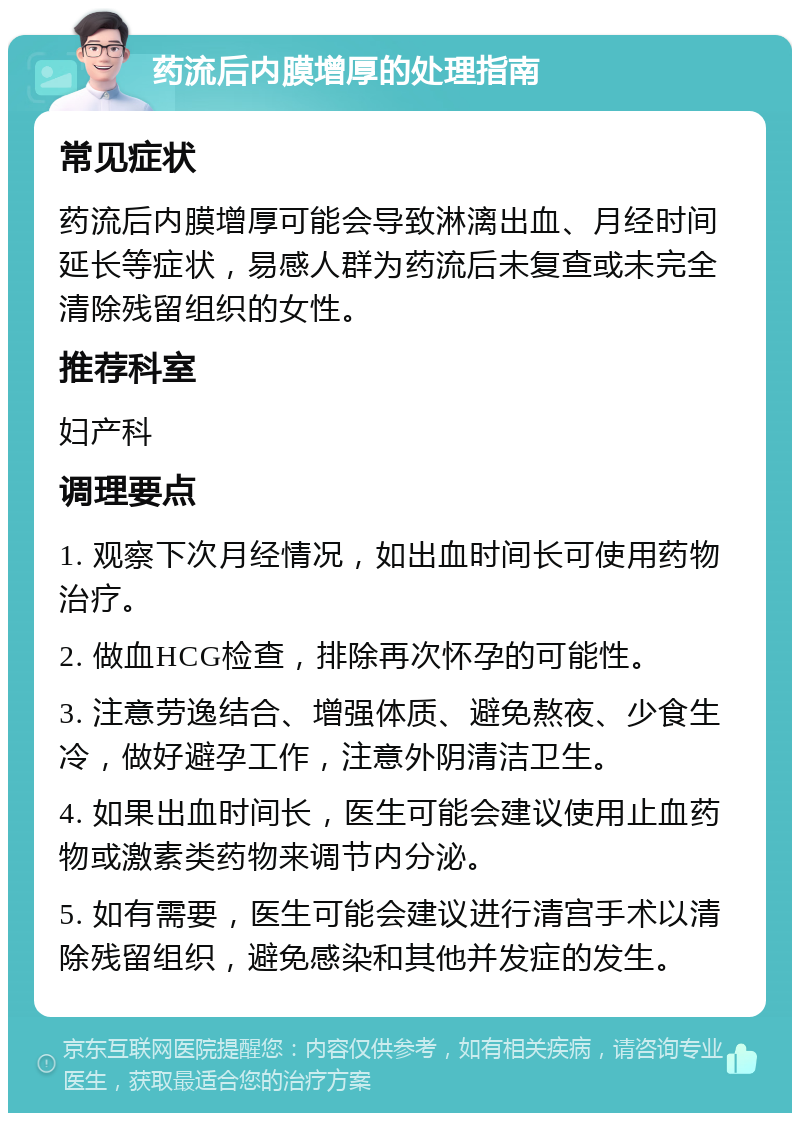 药流后内膜增厚的处理指南 常见症状 药流后内膜增厚可能会导致淋漓出血、月经时间延长等症状，易感人群为药流后未复查或未完全清除残留组织的女性。 推荐科室 妇产科 调理要点 1. 观察下次月经情况，如出血时间长可使用药物治疗。 2. 做血HCG检查，排除再次怀孕的可能性。 3. 注意劳逸结合、增强体质、避免熬夜、少食生冷，做好避孕工作，注意外阴清洁卫生。 4. 如果出血时间长，医生可能会建议使用止血药物或激素类药物来调节内分泌。 5. 如有需要，医生可能会建议进行清宫手术以清除残留组织，避免感染和其他并发症的发生。