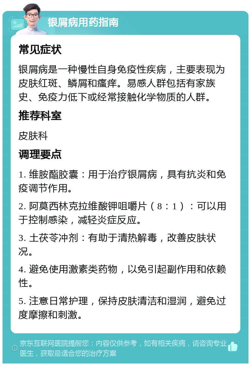 银屑病用药指南 常见症状 银屑病是一种慢性自身免疫性疾病，主要表现为皮肤红斑、鳞屑和瘙痒。易感人群包括有家族史、免疫力低下或经常接触化学物质的人群。 推荐科室 皮肤科 调理要点 1. 维胺酯胶囊：用于治疗银屑病，具有抗炎和免疫调节作用。 2. 阿莫西林克拉维酸钾咀嚼片（8：1）：可以用于控制感染，减轻炎症反应。 3. 土茯苓冲剂：有助于清热解毒，改善皮肤状况。 4. 避免使用激素类药物，以免引起副作用和依赖性。 5. 注意日常护理，保持皮肤清洁和湿润，避免过度摩擦和刺激。