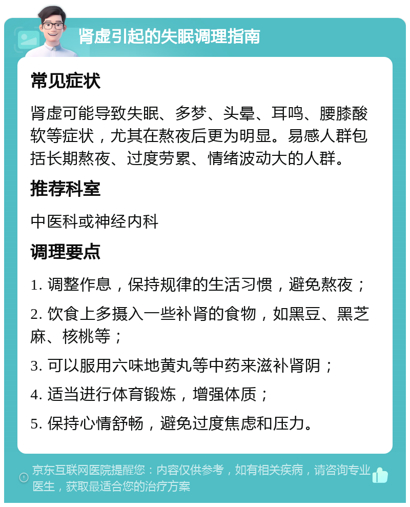 肾虚引起的失眠调理指南 常见症状 肾虚可能导致失眠、多梦、头晕、耳鸣、腰膝酸软等症状，尤其在熬夜后更为明显。易感人群包括长期熬夜、过度劳累、情绪波动大的人群。 推荐科室 中医科或神经内科 调理要点 1. 调整作息，保持规律的生活习惯，避免熬夜； 2. 饮食上多摄入一些补肾的食物，如黑豆、黑芝麻、核桃等； 3. 可以服用六味地黄丸等中药来滋补肾阴； 4. 适当进行体育锻炼，增强体质； 5. 保持心情舒畅，避免过度焦虑和压力。