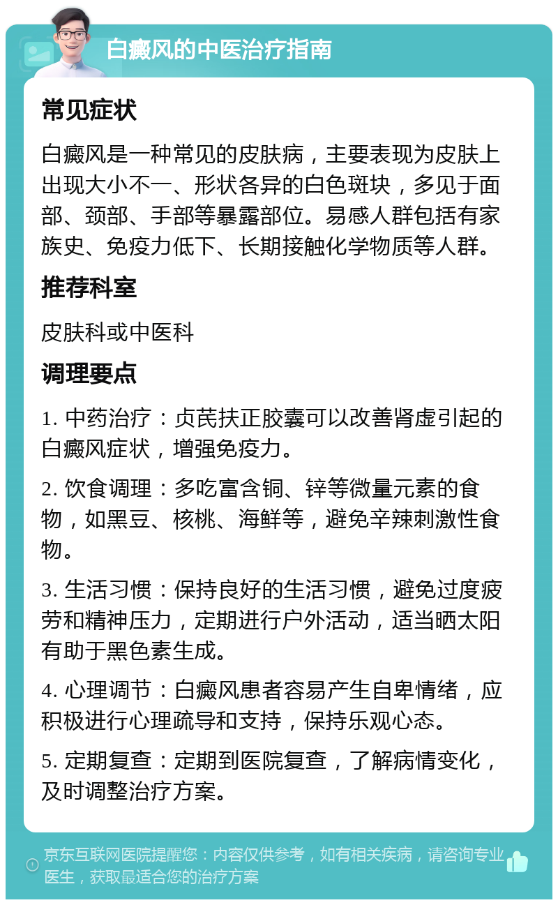 白癜风的中医治疗指南 常见症状 白癜风是一种常见的皮肤病，主要表现为皮肤上出现大小不一、形状各异的白色斑块，多见于面部、颈部、手部等暴露部位。易感人群包括有家族史、免疫力低下、长期接触化学物质等人群。 推荐科室 皮肤科或中医科 调理要点 1. 中药治疗：贞芪扶正胶囊可以改善肾虚引起的白癜风症状，增强免疫力。 2. 饮食调理：多吃富含铜、锌等微量元素的食物，如黑豆、核桃、海鲜等，避免辛辣刺激性食物。 3. 生活习惯：保持良好的生活习惯，避免过度疲劳和精神压力，定期进行户外活动，适当晒太阳有助于黑色素生成。 4. 心理调节：白癜风患者容易产生自卑情绪，应积极进行心理疏导和支持，保持乐观心态。 5. 定期复查：定期到医院复查，了解病情变化，及时调整治疗方案。