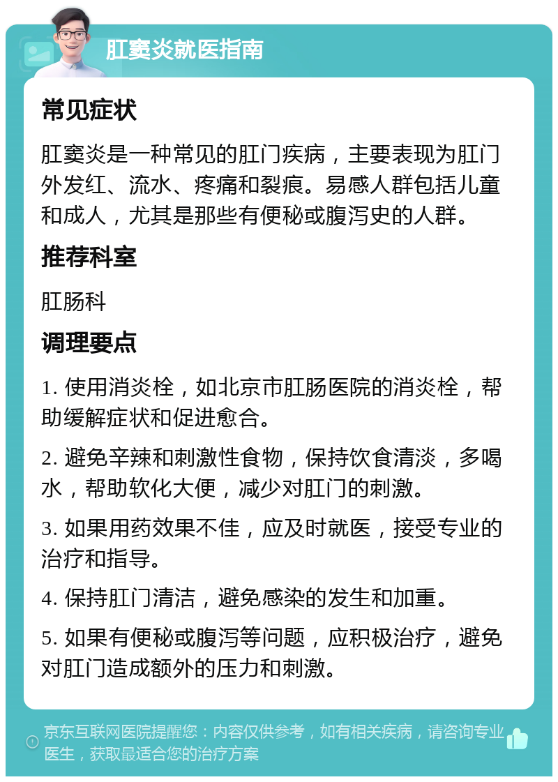 肛窦炎就医指南 常见症状 肛窦炎是一种常见的肛门疾病，主要表现为肛门外发红、流水、疼痛和裂痕。易感人群包括儿童和成人，尤其是那些有便秘或腹泻史的人群。 推荐科室 肛肠科 调理要点 1. 使用消炎栓，如北京市肛肠医院的消炎栓，帮助缓解症状和促进愈合。 2. 避免辛辣和刺激性食物，保持饮食清淡，多喝水，帮助软化大便，减少对肛门的刺激。 3. 如果用药效果不佳，应及时就医，接受专业的治疗和指导。 4. 保持肛门清洁，避免感染的发生和加重。 5. 如果有便秘或腹泻等问题，应积极治疗，避免对肛门造成额外的压力和刺激。