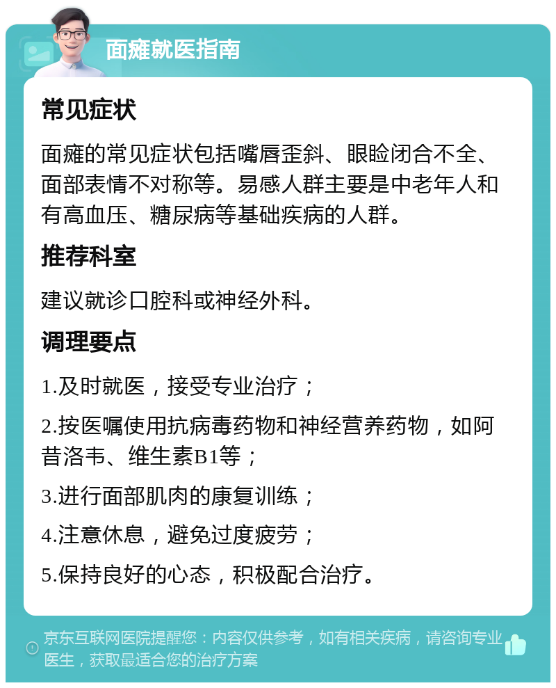 面瘫就医指南 常见症状 面瘫的常见症状包括嘴唇歪斜、眼睑闭合不全、面部表情不对称等。易感人群主要是中老年人和有高血压、糖尿病等基础疾病的人群。 推荐科室 建议就诊口腔科或神经外科。 调理要点 1.及时就医，接受专业治疗； 2.按医嘱使用抗病毒药物和神经营养药物，如阿昔洛韦、维生素B1等； 3.进行面部肌肉的康复训练； 4.注意休息，避免过度疲劳； 5.保持良好的心态，积极配合治疗。