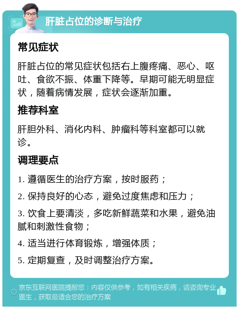 肝脏占位的诊断与治疗 常见症状 肝脏占位的常见症状包括右上腹疼痛、恶心、呕吐、食欲不振、体重下降等。早期可能无明显症状，随着病情发展，症状会逐渐加重。 推荐科室 肝胆外科、消化内科、肿瘤科等科室都可以就诊。 调理要点 1. 遵循医生的治疗方案，按时服药； 2. 保持良好的心态，避免过度焦虑和压力； 3. 饮食上要清淡，多吃新鲜蔬菜和水果，避免油腻和刺激性食物； 4. 适当进行体育锻炼，增强体质； 5. 定期复查，及时调整治疗方案。