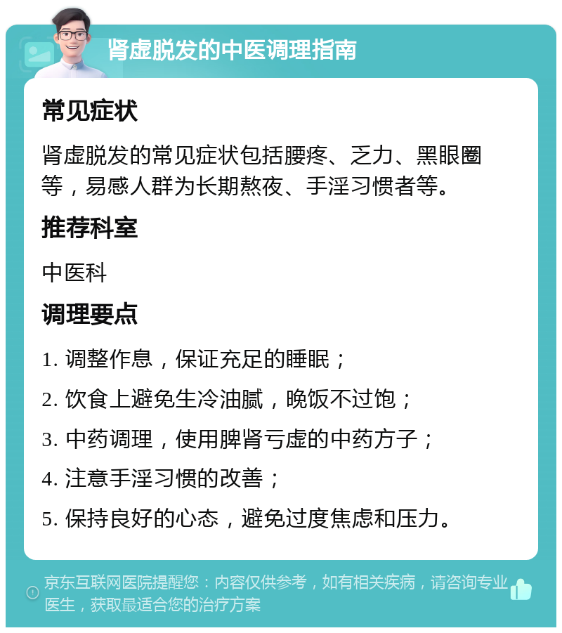 肾虚脱发的中医调理指南 常见症状 肾虚脱发的常见症状包括腰疼、乏力、黑眼圈等，易感人群为长期熬夜、手淫习惯者等。 推荐科室 中医科 调理要点 1. 调整作息，保证充足的睡眠； 2. 饮食上避免生冷油腻，晚饭不过饱； 3. 中药调理，使用脾肾亏虚的中药方子； 4. 注意手淫习惯的改善； 5. 保持良好的心态，避免过度焦虑和压力。